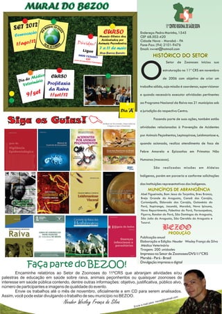 MURAL DO BEZOO

      SET 2012                MU
                                   NDIAL DA RA
                                                 I
                                                                                                                                                                       11º CENTRO REGIONAL DE SAÚDE/SESPA
                                                                                              CURSO
                        DIA
                ção




                                                 VA
                                                                                                                                         Endereço: Pedro Marinho, 1545
       Convoca                                                                        Manejo Clínico dos                                 CEP 68.502-420
                                                                                       Acidentados por
                 12                                                                                                                      Cidade Nova - Marabá - PA
        1/ago/                                               Dúvidas?                 Animais Peçonhentos
                                                                                                                                         Fone-Fax: (94) 2101-9476
                                                                                        7 a 11 de maio                                   Email: nwvet@hotmail.com
                                                                  Ligue
                                                                                        Hop. Barros Barreto
                                                                0800 7226
                                                                     CIT
                                                                          001                                                                            HISTÓRICO DO SETOR


                                                                                                                                         O
                                                           Centro
                                                               de Inform
                                                                        ações Toxic
                                                                                   ológicas                                                                           Setor de Zoonoses iniciou sua

                                                                                                                                                                     estruturação no 11º CRS em novembro
                       dico      CURSO
              o Mé o                                                                                                                                                 de 2006 com objetivo de criar um
         Dia d   ári
                   n
            Veteri             Profilaxia
                                                                                                                                         trabalho sólido, cuja missão é coordenar, supervisionar
                                da Raiva
              9/set             1/set/12                                                                                                 e quando necessário executar atividades pertinentes

                                                                                                                                         ao Programa Nacional da Raiva nos 21 municípios sob

                                                                                                                    Dia ‘A’

                                                                    C
                                                                                                                                         a jurisdição do respectivo Centro.


   Siga os Guias!                                                                             Verifique se há conexão, clique sobre as
                                                                                                     imagens e faça o Download.
                                                                                                                                                          Fazendo parte de suas ações, também estão

                                                                                                                                         atividades relacionadas à Prevenção de Acidentes

                                                                                                                                         por Animais Peçonhentos, Leptospirose, Leishmaniose e,

                                                                                                                                         quando acionado, realiza atendimento de foco de

                                                                                                                                         Febre Amarela e Epizootias em Primatas Não

                                                                                                                                         Humanos (macacos).

                                                                                                                                                          São realizadas missões em Aldeias

                                                                                                                                         Indígenas, porém em parceria e conforme solicitações

                                                                                                                                         das Instituições representativas dos Indígenas.
                                                                                                                                                    MUNICÍPIOS DE ABRANGÊNCIA
                                                                                                                                            Abel Figueiredo, Bom Jesus do Tocantins, Breu Branco,
                                                                                                                                            Brejo Grande do Araguaia, Canaã dos Carajás,
                                                                                                                                            Curionópolis, Eldorado dos Carajás, Goianésia do
                                                                                                                                            Pará, Itupiranga, Jacundá, Marabá, Nova Ipixuna,
                                                                                                                                            Novo Repartimento, Palestina do Pará, Parauapebas,
                                                                                                                                            Piçarra, Rondon do Pará, São Domingos do Araguaia,
                                                                                                                                            São João do Araguaia, São Geraldo do Araguaia e
                                                                                                                                            Tucurui.
                                                                                                                                                                     BEZOO
                                                                                                                                                                         PRODUÇÃO
                                                                                                                                         Publicação anual
                                                                                                                                         Elaboração e Edição: Neuder Wesley França da Silva
                                                                                                                                          Médico Veterinário
                                                                                                                                         Tiragem: 200 unidades
                                                                                                                                         Impresso no Setor de Zoonoses/DVS/11ºCRS
                                                                                                                                         Marabá - Pará - Brasil

              Faça parte do BEZOO!                                                                                                       Divulgação impressa e digital

        Encaminhe relatórios ao Setor de Zoonoses do 11ºCRS que abranjam atividades e/ou
palestras de educação em saúde sobre raiva, animais peçonhentos ou quaisquer zoonoses de
interesse em saúde pública contendo, dentre outras informações: objetivo, justificativa, público alvo,
número de participantes e imagens de qualidade do evento.
        Envie os trabalhos até o mês de novembro, oficialmente e em CD para serem analisados.
Assim, você pode estar divulgando o trabalho de seu município no BEZOO.                         il.com                                                                  tma
                                                                                                                                                                  t@ho
                                                      Neuder Wesley França da Silva                                                         e   mail p
                                                                                                                                                       ara:   nwve
                                                                                                                                    Envie
 