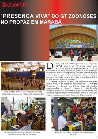 BEZOO
"PRESENÇA VIVA" DO GT ZOONOSES
NO PROPAZ EM MARABÁ




                                               D       e 28 de outubro a 01 de novembro o Programa
                                                       PROPAZ, através do "Presença Viva", que
                                                       reúne uma gama de profissionais e técnicos
                                               de diversos setores, esteve em Marabá com o intuito
                                               de atender em curto espaço de tempo à demanda que
                                               mais a população alveja, como consultas médicas,
                                               exames, emissão de documentos e auxilio jurídico
                                               dentre várias outras atividades.
                                                      O GT Zoonoses do Nível Central conjuntamente
                                               com a equipe do Setor de Zoonoses do 11º Centro
                                               Regional de Saúde participou das atividades
                                               programadas auxiliando populares, distribuindo
                                               material educativo como revistas sobre acidentes por
  Área interna do Ginásio Poliesportivo onde
                                               animais peçonhentos e informando sobre a situação
ocorriam atividades de emissão de documentos
                                               da raiva canina em Marabá e meios de prevenção.




  Áreas onde foram armadas tendas para                 Momento de cadastramento para exames de
      atendimento conforme o agravo                                   hepatite
                                                                                                 7
 