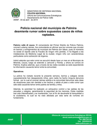 MINISTERIO DE DEFENSA NACIONAL
POLICÍA NACIONAL
Oficina de Comunicaciones Estratégicas
Departamento de Policía Valle
ANNP
Oficina de comunicaciones Estratégicas DEVAL
deval.coest-prensa@policia.gov.co
Tel. 8981241/42
Cel. 3203030103
www.policia.gov.co
ANNP. 04 de abril de 2014
Policía nacional del municipio de Palmira
desmiente rumor sobre supuestos casos de niños
raptados.
Palmira valle dl cauca. El comandante del Primer Distrito de Policía Palmira,
coronel Ludwing Jaimes, fue contundente en afirmar que los rumores que circulan
en barrios y corregimientos de municipio de Palmira son falsos, pues al momento
no existe el reporte ante la Fiscalía de ningún niño perdido, ni ha llegado a las
instalaciones de Medicina Legal de la ciudad, ningún niño con características
particulares como extracción de órganos.
Indicó además que este rumor se escuchó desde hace un mes en el Municipio de
Miranda, Cauca, luego se extendió a Jamundí y Florida, y ahora se rumora en
Palmira. Explica además, que a través de las redes sociales se está expandiendo
la información causando temor entre la comunidad.
Operativos
La policía ha visitado durante la presente semana, barrios y colegios donde
supuestamente han desaparecido niños, pero nadie ha hecho ninguna denuncia
formal, por lo cual el coronel Jaimes solicita a la comunidad denunciar esta clase
de situaciones para dar claridad a los hechos y salirle al paso a este rumor que
sólo está causando temor entre padres de familia y niños.
Además, la autoridad ha realizado un exhaustivo control a las salidas de las
escuelas y colegios, garantizando la seguridad de los menores. Estas medidas
han sido intensificadas y se mantendrán, con el fin de devolverle la tranquilidad a
la ciudadanía, la cual se ha visto afectada por esta serie de rumores sin
fundamento.
 