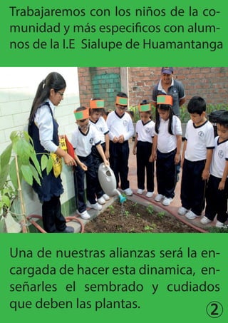 2
Trabajaremos con los niños de la co-
munidad y más especificos con alum-
nos de la I.E Sialupe de Huamantanga
Una de nuestras alianzas será la en-
cargada de hacer esta dinamica, en-
señarles el sembrado y cudiados
que deben las plantas.
 