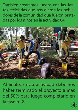 4
También crearemos juegos con las llan-
tas recicladas que nos dieron los pobla-
dores de la comunidad que fueron pinta-
das por los niños en la actividad 04
Al finalizar esta actividad debemos
haber terminado el proyecto a más
del 50% para luego completarlo en
la fase n° 2.
 