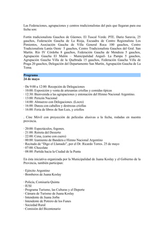 Las Federaciones, agrupaciones y centros tradicionalistas del país que llegaran para esa
fecha son:

Fortín tradicionalista Gauchos de Güemes. El Tuscal Verde. PTE. Darío Saravia, 25
gauchos, Federación Gaucha de La Rioja, Escuadra de Centro Regionalista Los
Pimientos, Asociación Gaucha de Villa General Roca 100 gauchos, Centro
Tradicionalista Lanús Oeste 5 gauchos, Centro Tradicionalista Gauchos del Gral. San
Martín. Río IV Córdoba 8 gauchos, Federación Gaucha de Mendoza 5 gauchos,
Agrupación Gaucha El Malón – Municipalidad Anguil- La Pampa 5 gauchos,
Agrupación Gaucha Villa de la Quebrada 15 gauchos, Federación Gaucha Villa de
Praga 20 gauchos, Delegación del Departamento San Martín, Agrupación Gaucha de La
Toma.

Programa
24 de mayo

· De 9:00 a 12:00: Recepción de Delegaciones
· 10:00: Exposición y venta de artesanías criollas y comidas típicas
· 12:30: Bienvenida a las agrupaciones y entonación del Himno Nacional Argentino.
· 13:00: Pericón Nacional
· 14:00: Almuerzo con Delegaciones. (Locro)
· 16:00: Danza con caballos y destrezas criollas
· 16:00: Feria de libros de San Luis, y criollos

. Cine Móvil con proyección de películas alusivas a la fecha, rodadas en nuestra
provincia.

· 20:00: Espectáculos, fogones.
· 21:00: Retreta del Desierto
· 22:00: Cena, (carne con cuero)
· 00:00: Izamiento de Bandera e Himno Nacional Argentino
· Recitado de “Digo el Llamado”, por el Dr. Ricardo Torres. 25 de mayo
· 07:00: Chocolate
· 08:00: Partida hacia la Ciudad de la Punta

En ésta iniciativa organizada por la Municipalidad de Juana Koslay y el Gobierno de la
Provincia, también participan:

· Ejército Argentino
· Bomberos de Juana Koslay

· Policía, Comisaría Quinta
· IUSI
· Programa Turismo, las Culturas y el Deporte
· Cámara de Turismo de Juana Koslay
· Intendente de Juana Jorba
· Intendente de Potrero de los Funes
· Sociedad Rural
· Comisión del Bicentenario
 