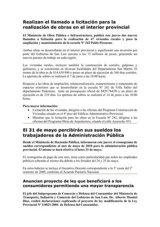 Realizan el llamado a licitación para la
realización de obras en el interior provincial
El Ministerio de Obra Pública e Infraestructura, publicó este jueves dos nuevos
llamados a licitación para la realización de 47 viviendas rurales y para la
ampliación y mantenimiento de la escuela Nº 242 Pablo Pizzurno.

Ambas obras se desarrollarán en el interior provincial y significarán una inversión por
parte del Gobierno de San Luis cercana a los 15 millones de pesos, generando así
nuevos puestos de trabajo en cada región.

Las viviendas rurales, incluyen también la construcción de corrales, galpones y
gallineros, y se construirán en diversas localidades del Departamento San Martín. El
monto de la obra es de $14.639.990 y posee un plazo de ejecución de 360 días corridos.
La apertura de sobres se realizará el 7 de junio a las 10:00 horas.

Respecto a las obras de ampliación, refuncionalización, mantenimiento y tratamiento de
espacios exteriores que se desarrollarán en la escuela Nº 242 de Villa Salles del
departamento Pedernera, tiene un presupuesto oficial de $829.784,99 y un plazo de
ejecución es de 210 días. La apertura de sobres se realizará el 14 de junio a las 10:00
horas.

Para mayor información:
   • Licitación de las viviendas, dirigirse a las oficinas del Programa Construcción de
      Viviendas situado en el 4º piso del Edificio Administrativo Provincial.
   • Mientras que la licitación para las obras en la Escuela Nº 242, dirigirse a las
      oficinas del Programa Obras de Arquitectura, situado el calle Ayacucho 931.

El 31 de mayo percibirán sus sueldos los
trabajadores de la Administración Pública
Desde el Ministerio de Hacienda Pública, informaron este jueves el cronograma de
sueldos correspondiente al mes de mayo de 2010 para la administración pública
provincial. El mismo se hará efectivo el lunes 31 de mayo.

El cronograma de pago de este mes, tiene como particularidad que todos los empleados
públicos cobrarán el mismo día debido a los feriados del 24 y 25 de mayo.

En estos haberes se incluye el Incentivo Docente correspondiente a la 3° cuota del 2°
semestre de 2009, conforme al Acuerdo Paritario Nacional.

Anuncian proyecto de ley que beneficiará a los
consumidores permitiendo una mayor transparencia
El jefe del Subprograma de Comercio y Defensa del Consumidor del Ministerio de
Transporte, Industria y Comercio del Gobierno de San Luis, Dr. Alberto Montiel
Díaz, realizó declaraciones explicando el proyecto de ley modificatorio de la Ley
Provincial Nº I-0021-2004 de Defensa del Consumidor.
 