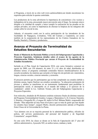 el Programa, a través de su sitio web www.sanluissolidario.net donde encontraran los
requisitos para solicitar la quema controlada.

Los productores de la zona advirtieron la importancia de concientizar a los vecinos y
trabajadores de la zona, procurando mayor prevención ante el fuego. Su mensaje estuvo
dirigido a la vitalidad de cumplir y hacer cumplir la realización de las picadas en los
campos privados, así como la importancia de efectuar la limpieza de las márgenes del
campo sobre la vera de la ruta.

Además, el encuentro contó con la activa participación de los intendentes de las
localidades de Papagayos, Cortaderas, Villa del Carmen y Carpintería, así como
también de la cooperación de los representantes de los Centros Ganaderos de La
Punilla, Naschel y Tilisarao y productores.


Avanza el Proyecto de Terminalidad de
Estudios Secundarios
Desde el Ministerio de Hacienda Pública a través del Subprograma Capacitación y
Proyectos Especiales, brindaron detalles sobre el avance de los agentes de la
Administración Pública Provincial que cursan el Proyecto de Terminalidad de
Estudios Secundarios.

Incluido en el Plan Anual de Capacitación 2010, este curso formativo comenzó en
agosto de 2009, con 150 alumnos, de entre 21 y 61 años de edad, distribuidos en
distintos turnos; el programa contempla contenidos básicos interdisciplinarios de la
escuela secundaria, las materias que cursarán a lo largo de este período son: matemática,
lengua, ciencias sociales, ciencias naturales y economía.

El proyecto permite que los participantes que no han completado sus estudios debido a
distintas causas, logren finalizar sus estudios secundarios, “la educación permanente de
jóvenes y adultos se transforma en un instrumento fundamental para posibilitar la
participación social, el desempeño en el mundo del trabajo y el ejercicio de la
ciudadanía”, señaló la Lic. Gabriela Troiani, jefa del Subprograma Capacitación y
Proyectos Especiales.

Este miércoles, alrededor de 80 alumnos rendirán exámenes finales de distintas materias
del Programa Terminalidad de Estudios: Lengua y Matemática I y II, Ciencias Naturales
I, Historia y Geografía III, y Lengua III, indicó la Prof. Bibiana Muñiz, responsable del
dictado. “Han adquirido un muy buen nivel pese a que se trata de gente que han dejado
los estudios hace tiempo”, aseguró Muñiz, docente perteneciente además al Programa
Entre Clases de la Universidad de La Punta.

“Los alumnos son en su mayoría personal de la administración publica, oficiales de
policía, del servicio penitenciario, del personal del hospital y de Seguridad
Comunitaria”, aseguró Muñiz.

En este ciclo 2010, las clases se dictan en la Sala de Capacitación del 2° piso del
edificio administrativo, Ayacucho 945, en ambos turnos, mañana y tarde.
 