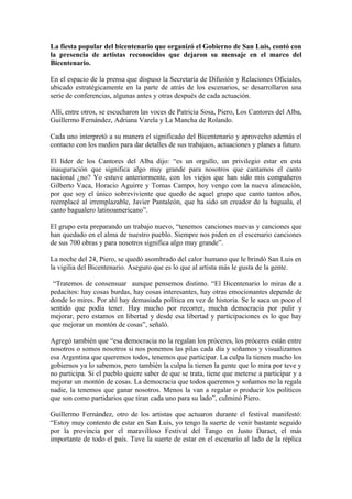 La fiesta popular del bicentenario que organizó el Gobierno de San Luis, contó con
la presencia de artistas reconocidos que dejaron su mensaje en el marco del
Bicentenario.

En el espacio de la prensa que dispuso la Secretaría de Difusión y Relaciones Oficiales,
ubicado estratégicamente en la parte de atrás de los escenarios, se desarrollaron una
serie de conferencias, algunas antes y otras después de cada actuación.

Allí, entre otros, se escucharon las voces de Patricia Sosa, Piero, Los Cantores del Alba,
Guillermo Fernández, Adriana Varela y La Mancha de Rolando.

Cada uno interpretó a su manera el significado del Bicentenario y aprovecho además el
contacto con los medios para dar detalles de sus trabajaos, actuaciones y planes a futuro.

El líder de los Cantores del Alba dijo: “es un orgullo, un privilegio estar en esta
inauguración que significa algo muy grande para nosotros que cantamos el canto
nacional ¿no? Yo estuve anteriormente, con los viejos que han sido mis compañeros
Gilberto Vaca, Horacio Aguirre y Tomas Campo, hoy vengo con la nueva alineación,
por que soy el único sobreviviente que quedo de aquel grupo que canto tantos años,
reemplacé al irremplazable, Javier Pantaleón, que ha sido un creador de la baguala, el
canto bagualero latinoamericano”.

El grupo esta preparando un trabajo nuevo, “tenemos canciones nuevas y canciones que
han quedado en el alma de nuestro pueblo. Siempre nos piden en el escenario canciones
de sus 700 obras y para nosotros significa algo muy grande”.

La noche del 24, Piero, se quedó asombrado del calor humano que le brindó San Luis en
la vigilia del Bicentenario. Aseguro que es lo que al artista más le gusta de la gente.

 “Tratemos de consensuar aunque pensemos distinto. “El Bicentenario lo miras de a
pedacitos: hay cosas burdas, hay cosas interesantes, hay otras emocionantes depende de
donde lo mires. Por ahí hay demasiada política en vez de historia. Se le saca un poco el
sentido que podía tener. Hay mucho por recorrer, mucha democracia por pulir y
mejorar, pero estamos en libertad y desde esa libertad y participaciones es lo que hay
que mejorar un montón de cosas”, señaló.

Agregó también que “esa democracia no la regalan los próceres, los próceres están entre
nosotros o somos nosotros si nos ponemos las pilas cada día y soñamos y visualizamos
esa Argentina que queremos todos, tenemos que participar. La culpa la tienen mucho los
gobiernos ya lo sabemos, pero también la culpa la tienen la gente que lo mira por teve y
no participa. Si el pueblo quiere saber de que se trata, tiene que meterse a participar y a
mejorar un montón de cosas. La democracia que todos queremos y soñamos no la regala
nadie, la tenemos que ganar nosotros. Menos la van a regalar o producir los políticos
que son como partidarios que tiran cada uno para su lado”, culminó Piero.

Guillermo Fernández, otro de los artistas que actuaron durante el festival manifestó:
“Estoy muy contento de estar en San Luis, yo tengo la suerte de venir bastante seguido
por la provincia por el maravilloso Festival del Tango en Justo Daract, el más
importante de todo el país. Tuve la suerte de estar en el escenario al lado de la réplica
 