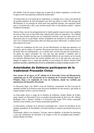 del cabildo. Feliz de cantar el tango que es parte de la cultura Argentina y así San Luis
lo apoya como una expresión cultural de nuestro país”.

“La patria para mi es la unión de los Argentinos, yo siempre creo y estoy convencido de
las grandes palabras de José Hernández, que dice que patria es unión. Mi mensaje del
Bicentenario es un mensaje de unión para una argentina potente, una argentina fuerte
que va creciendo día a día y que crecería mucho más si estuviéramos juntos”, expresó
Guillermo Fernández.

Patricia Sosa, otra de las protagonistas de la vigilia popular expresó estar muy orgullosa
de estar en San Luis en una fecha muy especial para todos los argentinos. “En realidad
que me haya tocado transitar por esa experiencia terrenal y que me toque estar en los
doscientos años es un privilegio. Somos compañeros de aventuras en este lapso que nos
tocó vivir. Festejar los doscientos años nos tiene que hacer reflexionar, si estamos acá es
para mejorar las cosas”.

“A todos los ciudadanos de San Luis, en este Bicentenario, les digo que apuesten a su
provincia, que la cuiden y la quieran. Hay pocas provincias que avanzan tanto como lo
ha hecho San Luis últimamente y se ve desde otros sectores del país del crecimiento y
las ganas de seguir creciendo. Yo creo que hay que apostar a modelos para el
crecimiento. También les digo que la solidaridad debería ser una materia en la escuela
los maestros deberían hacer una acción solidaria una vez al año para que vean que el
trabajo en equipo sirve y sepan que también es una manera de educar. Internet todos
podemos acceder y aprender pero lo de la solidaridad es cuerpo a cuerpo es uno a uno.

Autoridades de Gobierno participaron de la
tradicional Procesión Cívica
Este viernes 24 de mayo, la 93º edición de la Procesión Cívica del Bicentenario,
organizada por la 124º promoción de los alumnos de la Escuela Normal Juan P.
Pringles, llego a la explanada de Casa de Gobierno, donde fue recibida por
funcionarios del Ejecutivo Provincial.

La Procesión llegó a las 20:00 a Casa de Gobierno, monumento de San Luis que ha
quedado anclada en la historia como provincia fundadora de esta nación y que desde su
origen siempre recibió a esta movilización.

La bienvenida estuvo a cargo de la ministra de Gobierno, Gladys Bailac de Follari,
quien saludó a la Procesión Cívica en nombre del gobernador de San Luis, Dr. Alberto
Rodríguez Saá, y destacó “Saludo a la Procesión que desde 1918 vienen realizando
alumnos como ustedes con el mismo sentimiento patriótico”.

La funcionaria, continúo en su discurso recordando que: “somos los herederos de los
grandes granaderos de San Martín y de tantos hombres y mujeres que dieron tanto por la
patria”.
Finalizando, alentó a los alumnos, “jóvenes, nativos digitales, el presente les pertenece
y que este sentimiento de inclusión y de respeto al otro los acompañe para siempre”,
destacó Bailac de Follari.
 