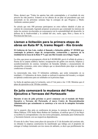 Hissa, destacó que “Todos los aportes han sido contemplados y el resultado de este
proceso ha sido positivo. Estamos en los albores de un plan sin precedentes que será
presentado en las próximas semanas baja la consigna de que Progreso y Medio
Ambiente caminen juntos”.

Se calcula que más 500 personas participaron en estos talleres dándole al plan un
carácter de consensuado, logrando proponer un proyecto que contemple los intereses de
todos los sectores involucrados en consonancia con la sustentabilidad del desarrollo, la
defensa de la biodiversidad y la calidad del aire, suelo, agua, flora y fauna en la
Provincia de San Luis.


Llaman a licitación para la primera etapa de
obras en Ruta Nº 9, tramo Nogolí - Río Grande
El Gobierno de San Luis, realizó el llamado a licitación pública Nº 05/2010 que
contempla la primera etapa de recuperación, restauración y apertura de la
totalidad de la traza de la Ruta Nº 9, que une Río Grande con el dique Nogolí.

La obra, que posee un presupuesto oficial de $ 40.000.000, prevé el sellado de grietas y
fisuras de la carpeta asfáltica; bacheo; recuperación del galibo con mezcla; limpieza y
acondicionamiento de cunetas; reemplazo de barandas dañadas y encauzamiento de
alcantarillas existentes, entre otros trabajos que se desarrollarán para dejar en óptimas
condiciones el trazado.

La mencionada ruta, tiene 33 kilómetros asfaltados, que serán restaurados en su
totalidad y 11 kilómetros de tierra, donde se realizará la apertura del trazado y se dejará
en óptimas condiciones para ser asfaltados en la próxima etapa.

La fecha de apertura para la Licitación, será el 9 de junio a las 11:00. Mientras que el
plazo de ejecución es de 330 días corridos.


En julio comenzará la mudanza del Poder
Ejecutivo a Terrazas del Portezuelo
Durante el mes de julio próximo se prevé comenzar con el traslado del Poder
Ejecutivo a Terrazas del Portezuelo, el nuevo Centro de Descentralización
Administrativa que actualmente se construye a la vera de la autopista Serranías
Puntanas.

Así lo anunció, días atrás en conferencia de prensa, la ministra de Infraestructura y
Obras Públicas, CPN Stella Maris Rubino de Catalfamo, al ratificar que el 25 de Mayo
se recibiría lo correspondiente a las tres torres principales, destinadas para Gobernación
y Secretaría General, con sus respectivas dependencias.

El resto de la obra “tiene como plazo de ejecución el 31 de diciembre del corriente año,
no obstante la empresa constructora ha manifestado que trabaja con el propósito de
entregar el trabajo terminado con tres meses de adelanto, es decir que posiblemente las
 