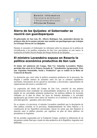 Sierra de las Quijadas: el Gobernador se
reunirá con guardaparques
El gobernador de San Luis, Dr. Alberto Rodríguez Saá, mantendrá durante los
primeros dias de la semana entrante una reunión con guardaparques que trabajan
en el Parque Sierras de Las Quijadas.

Durante el encuentro el Gobernador les informará sobre los alcances de la política de
reivindicación a los pueblos originarios de San Luis, previéndose en este marco, la
restitución al Pueblo Nación Huarpe del Parque Sierras de las Quijadas.

El ministro Lavandeira expuso en Rosario la
política económica productiva de San Luis
El titular del ministerio del Campo, Med Vet. Sebastián Lavandeira Muñoz,
participó días atrás de la Primera Jornada de "Actualización Agropecuaria: Para
una Argentina Sustentable, Social y Productiva" que se realizó en la Bolsa de
Comercio de Rosario.

La disertación que versó sobre la política económica productiva de la provincia, fue
dirigida a nutrido número de asistentes entre los que se contaron legisladores
nacionales, funcionarios de los ejecutivos nacionales y provinciales, representantes de
organizaciones del sector y sociedad civil.

La exposición del titular del Campo de San Luis, consistió de una primera
caracterización local resaltando las potencialidades productivas de la provincia; un
detalle de sus actividades primarias productivas; las políticas públicas de inversión
reflejadas en el plan de obras; las leyes de fomento destinadas a la actividad
agropecuaria que existen como marco de incentivo en el territorio y los índices de la
actividad agrícola – ganadera, entre otros temas.

En su retorno a la provincia, el ministro Lavandeira manifestó que la descripción de
obra pública existente en la provincia, fundamentalmente las obras hídricas y la
construcción de los frigoríficos provinciales, fueron los temas que más llamaron la
atención entre el público presente, por significar un plan de obras públicas sin
precedentes en Argentina.

De las jornadas organizadas por la Fundación Campo, resultará la elaboración de un
documento común final que a modo de atlas productivo de la República Argentina será
publicado.
 