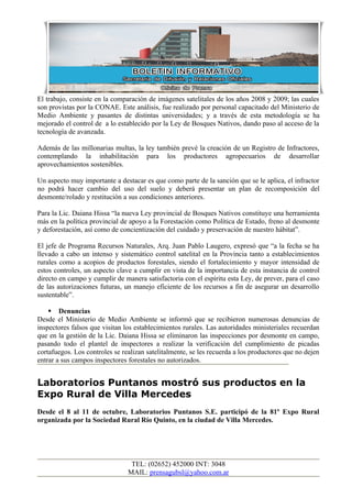 El trabajo, consiste en la comparación de imágenes satelitales de los años 2008 y 2009; las cuales
son provistas por la CONAE. Este análisis, fue realizado por personal capacitado del Ministerio de
Medio Ambiente y pasantes de distintas universidades; y a través de esta metodología se ha
mejorado el control de a lo establecido por la Ley de Bosques Nativos, dando paso al acceso de la
tecnología de avanzada.

Además de las millonarias multas, la ley también prevé la creación de un Registro de Infractores,
contemplando la inhabilitación para los productores agropecuarios de desarrollar
aprovechamientos sostenibles.

Un aspecto muy importante a destacar es que como parte de la sanción que se le aplica, el infractor
no podrá hacer cambio del uso del suelo y deberá presentar un plan de recomposición del
desmonte/rolado y restitución a sus condiciones anteriores.

Para la Lic. Daiana Hissa “la nueva Ley provincial de Bosques Nativos constituye una herramienta
más en la política provincial de apoyo a la Forestación como Política de Estado, freno al desmonte
y deforestación, así como de concientización del cuidado y preservación de nuestro hábitat”.

El jefe de Programa Recursos Naturales, Arq. Juan Pablo Laugero, expresó que “a la fecha se ha
llevado a cabo un intenso y sistemático control satelital en la Provincia tanto a establecimientos
rurales como a acopios de productos forestales, siendo el fortalecimiento y mayor intensidad de
estos controles, un aspecto clave a cumplir en vista de la importancia de esta instancia de control
directo en campo y cumplir de manera satisfactoria con el espíritu esta Ley, de prever, para el caso
de las autorizaciones futuras, un manejo eficiente de los recursos a fin de asegurar un desarrollo
sustentable”.

     Denuncias
Desde el Ministerio de Medio Ambiente se informó que se recibieron numerosas denuncias de
inspectores falsos que visitan los establecimientos rurales. Las autoridades ministeriales recuerdan
que en la gestión de la Lic. Daiana Hissa se eliminaron las inspecciones por desmonte en campo,
pasando todo el plantel de inspectores a realizar la verificación del cumplimiento de picadas
cortafuegos. Los controles se realizan satelitalmente, se les recuerda a los productores que no dejen
entrar a sus campos inspectores forestales no autorizados.


Laboratorios Puntanos mostró sus productos en la
Expo Rural de Villa Mercedes
Desde el 8 al 11 de octubre, Laboratorios Puntanos S.E. participó de la 81º Expo Rural
organizada por la Sociedad Rural Río Quinto, en la ciudad de Villa Mercedes.




                                 TEL: (02652) 452000 INT: 3048
                                MAIL: prensagubsl@yahoo.com.ar
 