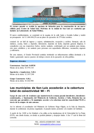 TEL: (02652) 452000 INT: 3048
MAIL: prensagubsl@yahoo.com.ar
El viernes pasado se realizó la apertura de licitación para la construcción de un nuevo
edificio para Centro de Salud Islas Malvinas de la ciudad de San Luis (ex sanitaria) que
incluirá un Laboratorio de Salud Pública.
El nuevo establecimiento, se construirá en la esquina de la calle Junín y Avenida Lafinur y tendrá
un presupuesto de $ 1.666.844,29 con un plazo de ejecución de 279 días corridos.
constará de un hall de ingreso y espera; administración, recepción y archivo; farmacia; sala de
médicos, cocina, baño y depósito; laboratorio; depósito de leche; depósito general; limpieza; 6
consultorios con sus respectivos baños; núcleo sanitario, conformado por un sanitario para damas,
otro para caballeros y un sanitario para personas con capacidades diferentes; vacunación; urgencia
y enfermería.
De esta manera, el Estado Provincial continúa invirtiendo en infraestructura edilicia destinada a la
Salud y generando nuevos puestos de trabajo a través de la ejecución de obra pública.
Empresas oferentes
Constructora San Luis SAPEM
Monto de la oferta: $1.974.110
Ingeniería y Arquitectura S.R.L
Monto de la oferta: $ 2.957.248
Grupo Constructor S.R.L
Monto de la oferta: $1.642.980
Los municipios de San Luis accederán a la cobertura
total de conectividad Wi - Fi
Luego de una serie de reuniones que mantuvieron la semana pasada intendentes, intendentes
comisionados, y funcionarios del Ministerio de Gobierno. Justicia y Culto, firmarán hoy un
convenio que permitirá a 36 municipios acceder a la cobertura total de conectividad Wi-Fi a
través de la compra de más antenas.
Así lo informó el coordinador del Ministerio de Gobierno Hugo Olguín, en la Sala de Situación,
durante la conferencia de prensa organizada el pasado martes posterior a la reunión de Gabinete.
A partir de las 14:00 se les brindará a los ediles en las instalaciones de la Universidad de La Punta
(ULP), una charla técnica, en donde se podrán plantear y despejar dudas. A las 17 será la firma del
convenio.
 