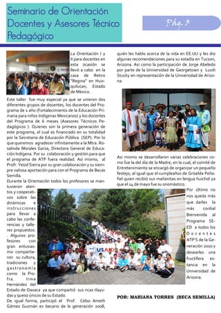 Seminario de Orientación
Docentes y Asesores Técnico
Pedagógico
Pág. 3
quién les hablo acerca de la vida en EE.UU y les dio 
algunas recomendaciones para su estadía en Tucson, 
Arizona. Así como la participación de Jorge Abeledo 
por parte de la Universidad de Georgetown y  Luzdi 
Stucky en representación de la Universidad de Arizo‐
na. 
Asi  mismo  se  desarrollaron  varias  celebraciones  co‐
mo fue la del día de la Madre, en la cual, el comité de 
Entretenimiento se encargó de organizar un pequeño 
festejo, al igual que el cumpleaños de Griselda Peña‐
fiel quien recibió sus mañanitas en lengua huichol ya 
que el 14 de mayo fue su onomástico. 
Por  último  no 
nos  queda  más 
que  darles    la 
más  cordial 
Bienvenida  al 
Programa  SE‐
ED  a todos los 
D o c e n t e s 
ATP’S de la Ge‐
neración 2010 y 
desearles  una 
fructífera  es‐
tancia  en  la 
Universidad  de 
Arizona. 
 
POR: MARIANA TORRES (BECA SEMILLA)
La  Orientación  I  y 
II para docentes en 
esta  ocasión  se 
llevó a cabo  en la 
casa  de  Retiro 
“Regina”  en  Huix‐
quilucan,  Estado 
de México. 
 
Este  taller    fue  muy  especial  ya  que  se  unieron  dos 
diferentes grupos de docentes, los docentes del Pro‐
grama de 1 año (Fortalecimiento de la Educación Pri‐
maria para niños Indígenas Mexicanos) y los docentes 
del  Programa  de  6  meses  (Asesores  Técnicos  Pe‐
dagógicos  ).  Quienes  son  la  primera  generación  de 
este programa, el cual es financiado en su totalidad 
por la Secretaria de Educación Pública  (SEP). Por lo 
que queremos  agradecer infinitamente a la Mtra. Ro‐
salinda  Morales  Garza,  Directora  General  de  Educa‐
ción Indígena. Por su  colaboración y gestión para que 
el  programa  de  ATP  fuera  realidad.  Así  mismo,    al 
Profr. Yesid Sierra por su gran colaboración y su siem‐
pre valiosa aportación para con el Programa de Becas 
Semilla. 
Durante la Orientación todos los profesores se man‐
tuvieron  aten‐
tos y cooperati‐
vos  sobre  las 
dinámicas  e 
instrucciones 
para  llevar  a 
cabo  las  confe‐
rencias  y  talle‐
res propuestos. 
.  Algunos  pro‐
fesores  con 
gran  entusias‐
mo  compartie‐
ron  su cultura, 
tradiciones  y 
gastronomía 
como    la  Pro‐
fra.  Irma 
Hernández  del 
Estado de Oaxaca  ya que compartió  sus ricas tlayu‐
das y queso únicos de su Estado. 
De  igual  forma,  participó  el    Prof.    Celso  Ameth 
Gómez  Guzmán  ex  becario  de  la  generación  2008, 
 