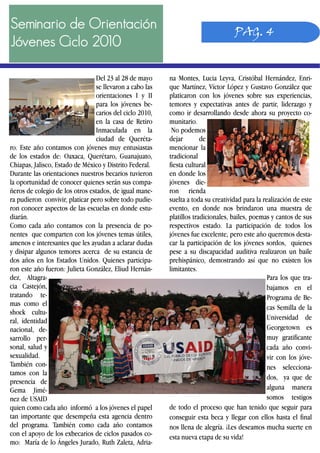 Seminario de Orientación
Jóvenes Ciclo 2010
na Montes, Lucia Leyva, Cristóbal Hernández, Enri-
que Martínez, Víctor López y Gustavo González que
platicaron con los jóvenes sobre sus experiencias,
temores y expectativas antes de partir, liderazgo y
como ir desarrollando desde ahora su proyecto co-
munitario.
No podemos
dejar de
mencionar la
tradicional
fiesta cultural
en donde los
jóvenes die-
ron rienda
suelta a toda su creatividad para la realización de este
evento, en donde nos brindaron una muestra de
platillos tradicionales, bailes, poemas y cantos de sus
respectivos estado. La participación de todos los
jóvenes fue excelente, pero este año queremos desta-
car la participación de los jóvenes sordos, quienes
pese a su discapacidad auditiva realizaron un baile
prehispánico, demostrando así que no existen los
limitantes.
Para los que tra-
bajamos en el
Programa de Be-
cas Semilla de la
Universidad de
Georgetown es
muy gratificante
cada año convi-
vir con los jóve-
nes selecciona-
dos, ya que de
alguna manera
somos testigos
de todo el proceso que han tenido que seguir para
conseguir esta beca y llegar con ellos hasta el final
nos llena de alegría. ¡Les deseamos mucha suerte en
esta nueva etapa de su vida!
Del 23 al 28 de mayo
se llevaron a cabo las
orientaciones I y II
para los jóvenes be-
carios del ciclo 2010,
en la casa de Retiro
Inmaculada en la
ciudad de Queréta-
ro. Este año contamos con jóvenes muy entusiastas
de los estados de: Oaxaca, Querétaro, Guanajuato,
Chiapas, Jalisco, Estado de México y Distrito Federal.
Durante las orientaciones nuestros becarios tuvieron
la oportunidad de conocer quienes serán sus compa-
ñeros de colegio de los otros estados, de igual mane-
ra pudieron convivir, platicar pero sobre todo pudie-
ron conocer aspectos de las escuelas en donde estu-
diarán.
Como cada año contamos con la presencia de po-
nentes que comparten con los jóvenes temas útiles,
amenos e interesantes que les ayudan a aclarar dudas
y disipar algunos temores acerca de su estancia de
dos años en los Estados Unidos. Quienes participa-
ron este año fueron: Julieta González, Eliud Hernán-
dez, Altagra-
cia Castejón,
tratando te-
mas como el
shock cultu-
ral, identidad
nacional, de-
sarrollo per-
sonal, salud y
sexualidad.
También con-
tamos con la
presencia de
Gema Jimé-
nez de USAID
quien como cada año informó a los jóvenes el papel
tan importante que desempeña esta agencia dentro
del programa. También como cada año contamos
con el apoyo de los exbecarios de ciclos pasados co-
mo: María de lo Ángeles Jurado, Ruth Zaleta, Adria-
PAG. 4
 