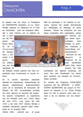 Desayuno
CANACINTRA
GMI ha contratado 6 de nuestros ex be-
carios, quienes han estado demostrando
sus habilidades de liderazgo en dicha
empresa. “Ganan las empresas, por que
tienen empleados bien capacitados, ganan
los becarios por
que tienen opor-
tunidades para
trabajar en gran-
des empresas y
desarrollarse pro-
fesionalmente".
Derivado de ese
desayuno el
Programa se ha
visto beneficiado
sobre todo varios
jóvenes han sido
contratados por algunas empresas, así
como han sido beneficiado con becas
para continuar sus estudios en Universi-
dades privadas.
En nombre del Programa CASS/SEED
queremos dar las GRACIAS a CANA-
CINTRA QUERÉTARO por apoyar al Pro-
grama en especial al Lic. Oscar Peralta
quien ha sido la persona clave para vin-
cular a los ex becarios con las empre-
sas.
El pasado mes de mayo, el Presidente
de CANACINTRA Querétaro, el Lic. Oscar
Peralta organizó un desayuno en el Club
de Industriales para las empresas afilia-
das a esta Cámara con el objetivo de
dar a cono-
cer del Pro-
grama de
Becas Semi-
lla de la
Universidad
de George-
town y pre-
sentar a al-
gunos de
los exbeca-
rios que han
regresado de
los Estados Unidos quienes han sido ca-
pacitados para incorporarse al mundo la-
boral.
En la reunión estuvieron presentes
además de empresarios, representantes de
algunas dependencias gubernamentales
como de la Secretaría de Educación del
Estado, del DIF, Universidades privadas
así como algunos ex becarios del progra-
ma quienes compartieron su experiencia
con los invitados como son: Víctor López
del ciclo 2003, Lucy Leyva del ciclo
2004 y del ciclo 2007 Adriana Montes y
Cristóbal Hernández quienes están traba-
jando en la empresa GMI.
Valeria Uribe comentó que el grupo
PAG. 5
Ex becarios Cristóbal Hernández, Adriana Montes y Víctor López hablan-
do del Programa CASS/SEMILLA con los empresarios de CANACINTRA
 