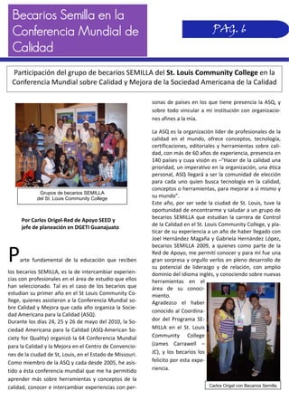 Becarios Semilla en la
Conferencia Mundial de
Calidad
sonas de países en los que tiene presencia la ASQ, y 
sobre todo vincular a mi institución con organizacio‐
nes afines a la mía. 
La ASQ es la organización líder de profesionales de la 
calidad  en  el  mundo,  ofrece  conceptos,  tecnología, 
certificaciones, editoriales y herramientas sobre cali‐
dad, con más de 60 años de experiencia, presencia en 
140 países y cuya visión es –“Hacer de la calidad una 
prioridad, un imperativo en la organización, una ética 
personal, ASQ llegará a ser la comunidad de elección 
para cada uno quien busca tecnología en la calidad, 
conceptos o herramientas, para mejorar a sí mismo y 
su mundo”. 
Este año, por ser sede la ciudad de St. Louis, tuve la 
oportunidad de encontrarme y saludar a un grupo de 
becarios SEMILLA que estudian la carrera de Control 
de la Calidad en el St. Louis Community College, y pla‐
ticar de su experiencia a un año de haber llegado con 
Joel Hernández Magaña y Gabriela Hernández López, 
becarios  SEMILLA  2009,  a  quienes como  parte  de  la 
Red de Apoyo, me permití conocer y para mí fue una 
gran sorpresa y orgullo verlos en pleno desarrollo de 
su  potencial  de  liderazgo  y  de  relación,  con  amplio 
dominio del idioma inglés, y conociendo sobre nuevas 
herramientas  en  el 
área  de  su  conoci‐
miento. 
Agradezco  el  haber 
conocido al Coordina‐
dor  del  Programa  SE‐
MILLA  en  el  St.  Louis 
Community  College 
(James  Carrawell  – 
JC), y los becarios los 
felicito por esta expe‐
riencia. 
 
 
 
 
 
 
 
 
 
 
 
 
 
 
 
 
 
 
 
Parte  fundamental  de  la  educación  que  reciben 
los becarios SEMILLA, es la de intercambiar experien‐
cias con profesionales en el área de estudio que ellos 
han seleccionado. Tal es el caso de los becarios que 
estudian su primer año en el St Louis Community Co‐
llege, quienes asistieron a la Conferencia Mundial so‐
bre Calidad y Mejora que cada año organiza la Socie‐
dad Americana para la Calidad (ASQ). 
Durante los días 24, 25 y 26 de mayo del 2010, la So‐
ciedad Americana para la Calidad (ASQ‐American So‐
ciety for Quality) organizó la 64 Conferencia Mundial 
para la Calidad y la Mejora en el Centro de Convencio‐
nes de la ciudad de St, Louis, en el Estado de Missouri. 
Como miembro de la ASQ y cada desde 2005, he asis‐
tido a ésta conferencia mundial que me ha permitido 
aprender más sobre herramientas y conceptos de la 
calidad, conocer e intercambiar experiencias con per‐
PAG. 6
Grupos de becarios SEMILLA
del St. Louis Community College
Participación del grupo de becarios SEMILLA del St. Louis Community College en la 
Conferencia Mundial sobre Calidad y Mejora de la Sociedad Americana de la Calidad 
Por Carlos Origel‐Red de Apoyo SEED y 
jefe de planeación en DGETI Guanajuato 
Carlos Origel con Becarios Semilla
 
