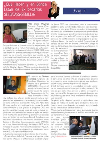 de becas SEED me proporcionó tanto el conocimiento
académico como las habilidades necesarias para desempe-
ñarme en la vida actual. El haber aprendido el idioma inglés
ha contribuido notablemente al expandir mis oportunidades
al tratar con personas a nivel internacional. Además de que
el haber participado en la ASQ como parte del programa
de becas me facilitó conocer a la empresa para la que ac-
tualmente laboro de una forma global. Consideró que el
período de dos años en Broome Community College ha
sido una de las etapas más enriquecedoras y notables en mi
vida, la experiencia
fue indescriptiblemen-
te maravillosa, llena
de etapas, sentimien-
tos, aprendizaje de
calidad y formación
personal.
Gracias programa de
Becas SEED.
Hilda Gisela Mayorga
Carranza Broome Com-
munity College, NY Con-
trol y Aseguramiento de
Calidad, Ex-becaria de la
primera generación del
actual programa de Becas
SEED. Al regreso del per-
íodo de estudios en los
Estados Unidos en el área de control y aseguramiento de
la calidad ingresé al instituto Tecnológico de Celaya don-
de curse la Lic. en Ingeniería Industrial (2005-2009); a su
vez durante los primeros semestres me dediqué a la con-
clusión de mi proyecto comunitario que consistió en la
apertura de una Rama Estudiantil perteneciente a la ASQ
(American Society for Quality) denominada DGETI Guana-
juato CETis No. 62.
Actualmente estoy trabajando para la ASQ (American So-
ciety for Quality) división México como coordinadora de
membresías. Puedo definitivamente decir que el programa
PAG. 7
¿Qué Hacen y en Dónde
Están los Ex becarios
SEED/CASS/SEMILLA?
yecto en donde los niños lo disfruten, el objetivo es fomentar
la convivencia con otros niños de otras provincias así como
la convivencia entre familias, evitar que se vean involucra-
dos en vicios y fomentar la práctica del deporte.
2-Club de Ingles; viendo la necesidad de aprender y cono-
cer un nuevo idioma así como practicarlo y reforzarlo, la
idea es que como niños, jóvenes y adultos se integren a
este club con el fin de aprender un segundo lenguaje, que
les pudiera ayudar en un futuro en el ámbito laboral o en su
vida personal.
Sé que no es fácil lograrlo pero con la ayuda de un buen
equipo de trabajo se puede lograr el objetivo. Bueno me
despido no sin antes desearles mucho éxito, sigan luchando
por sus sueños al que persevera alcanza.
Me da mucho gusto saludarles y saber que nuevos jóvenes
emprenden esta gran experiencia en USA, así como los que
ya regresamos a nues-
tro país sigamos
echándole ganas, a
todos los integrantes
del programa SEED,
les envió un cordial
saludo y que Dios les
bendiga..
Gustavo González
gustglz@hotmail.com
Mi nombre es Gustavo
González. Originario de
Huimilpan, Querétaro, ex
becario de la generación
2003-2005 .Estuve en el
estado de Nueva York, en
donde estudié la carrera
de Aseguramiento de Ca-
lidad en Broome Commu-
nity College. Dos años en donde aprendí mucho y com-
partí muchas experiencias que no terminaría en contarlas,
así como pertenecer a varios clubs (ASQ, ISO, Alpha Beta
Gamma) que han sido gratas experiencias que he tenido
como estudiante y que gracias al programa CASS me
permitió aprender nuevas cosas así como un nuevo len-
guaje, por otra parte aquí en México el ingles me ha ayu-
dado mucho para desarrollarme y aprender nuevas cosas
tanto en ámbito personal como laboral. Actualmente me
encuentro laborando en una empresa aeronáutica recién
llegada a Querétaro (Snecma México, grupo SAFRAN),
en la cual desempeño el cargo de inspector NDT, en los
métodos de Líquidos Penetrantes Fluorescentes y Rayos X,
lo cuál a veces me permite practicar mi ingles con perso-
nas de EU y Europa cuando nos visitan.
Actualmente me encuentro desarrollando dos proyectos;
1-Torneo infantil de futbol; Creo que es el deporte prefe-
rido por los niños, por lo tanto creo que puede ser un pro-
Presidente Felipe Calderón y Gustavo
González durante vista a la empresa
 