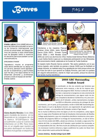 Breves PAG. 8
Imelda Juárez (Ciclo 2006) obtuvo la
beca del 100% para estudiar la carre-
ra de Comercio Internacional, que
ofrece la Universidad de Celaya; Da-
mos las gracias a esta Universidad
que ha apoyado tanto a nuestros
ex becarios para que puedan cursar
una licenciatura.
¡Felicidades Imelda!
“Agradezco mucho al programa
CASS ahora Semilla por su apoyo en
mi carrera, siempre viviré agradeci-
da por la experiencia y oportunidad
que me dio y me sigue dando en mi
desarrollo personal y profesional.
gracias a todo el equipo de Semilla”
Imelda Juárez
Gloria Beatriz Morales Ciclo 2006,
ganó medalla de bronce en ta-
ekwondo en la categoría de cin-
ta blanca 10°GUP-blanca; Ella
actualmente cursa la Carrera de
Enfermería en el IPN. Para noso-
tros es un orgullo que nuestro ex
becarios destaquen en todos los
ámbitos incluyendo el deportivo.
MEDALLA DE 
BRONCE 
Felicitamos a los maestros Pascual
Jiménez (Ciclo 2004), Isidro Ricardo
García (Ciclo 2007), Ernesto Torres
(Ciclo 2004) y Areli Morales (Ciclo
2004) así como sus alumnos los niños: Esdras Israel Gómez Rivera (Betania)
y Juan Carlos Santiz Lopez por su destacada participación en las Olimpiadas
del conocimiento infantil, celebrada en la Ciudad de Tuxtla Gutiérrez
El maestro Isidro Ricardo García comentó: “Me siento satisfecho con lo que
hemos logrado, esto también es gracias a becas CASS que ha facilitado el
trabajo docente, en realidad estoy muy agradecido por todo porque ahora veo
los frutos de todo lo que aprendí en Calpoly Pomona, pero esto no quedara
ahí seguiré esforzándome y dando lo mejor que pueda, porque los alumnos
han tenido muchos beneficios.”
2010 ABC Outstanding
Student Award
El  coordinador  un  día  nos  comento  que  teníamos  que 
seleccionar  entre  nosotros,  a  dos  de  los  mejores  estu‐
diantes del programa SEED. Hicimos la selección de quie‐
nes iban a representar al programa en esta ceremonia de 
entrega de reconocimientos y por alguna razón mis de‐
más compañeros decidieron nombrarme a mi y otra com‐
pañera de El Salvador...ambos representamos al progra‐
ma SEED en diferentes ceremonias de entregas de reco‐
nocimientos...por mi parte, yo fui postulado a recibir el 2010 ABC Outstanding Stu‐
dent Award, el cual es Ag Backers Council, una organización de agricultores que 
apoyan al colegio...y la compañera de El Salvador recibió el Tiger Award. 
No es mucha la diferencia entre mis logros y la de mis compañeros...estoy seguro 
que mi cargo como Presidente del Club de Estudiantes Internacionales de Reedley 
College ayudo bastante a que mis compañeros decidieran nombrarme como repre‐
sentante del programa SEED en la entrega de reconocimientos...el club lo forma‐
mos el 21 de octubre del 2009, y desde ese entonces, he estado a cargo como Pre‐
sidente del Club...La compañera del El Salvador, quien también fue reconocida, es 
la vicepresidenta del club...Me llena mucho de satisfacción que nuestros compañe‐
ros reconozcan nuestros esfuerzos y logros académicos los cuales nos llevan tam‐
bién a desarrollar nuestra actitud de liderazgo…
Jenaro Jiménez,  Reedly College Cycle 2009 
Maestros Areli Morales, Pascual
Jiménez, Isidro Ricardo y alumnos
Alumno Esdras Gómez, Juan Sabines
Gobernador del Edo. de Chiapas y el
maestro Ernesto Torres
 