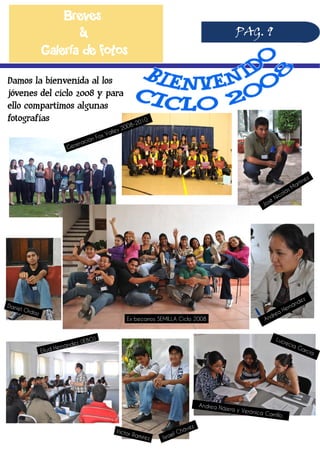 Breves
&
Galería de fotos
PAG. 9
Damos la bienvenida al los
jóvenes del ciclo 2008 y para
ello compartimos algunas
fotografías
Generación Fox Valley 2008-2010
José
Nicolás Martínez
Daniel Ordaz
Eliud Hernández (IEBO)
Ex becarios SEMILLA Ciclo 2008
Israel Chávez
Víctor Ramírez
Andrea Hernández
Andrea Nájera y Verónica Carrillo
Lucrecia García
 