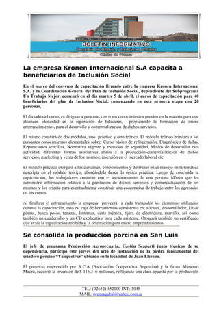 La empresa Kronen Internacional S.A capacita a
beneficiarios de Inclusión Social
En el marco del convenio de capacitación firmado entre la empresa Kronen Internacional
S.A. y la Coordinación General del Plan de Inclusión Social, dependiente del Subprograma
Un Trabajo Mejor, comenzó en el día martes 5 de abril, el curso de capacitación para 40
beneficiarios del plan de Inclusión Social, comenzando en esta primera etapa con 20
personas.

El dictado del curso, es dirigido a personas con o sin conocimientos previos en la materia para que
alcancen idoneidad en la reparación de heladeras, propiciando la formación de micro
emprendimientos, para el desarrollo y comercialización de dichos servicios.

El mismo constará de dos módulos, uno práctico y otro teórico. El módulo teórico brindará a los
cursantes conocimientos elementales sobre: Curso básico de refrigeración, Diagnóstico de fallas,
Reparaciones sencillas, Normativa vigente y recaudos de seguridad, Modos de desarrollar esta
actividad, diferentes formas asociativas afines a la producción-comercialización de dichos
servicios, marketing y venta de los mismos, inserción en el mercado laboral etc.

El módulo práctico otorgará a los cursantes, conocimientos y destrezas en el manejo en la temática
descripta en el módulo teórico, abordándola desde la óptica práctica. Luego de concluida la
capacitación, los trabajadores contarán con el asesoramiento de una persona idónea que les
suministre información relativa a la prestación de dichos servicios y comercialización de los
mismos y los oriente para eventualmente constituir una cooperativa de trabajo entre los egresados
de los cursos.

Al finalizar el entrenamiento la empresa proveerá a cada trabajador los elementos utilizados
durante la capacitación, esto es: caja de herramientas consistente en: alicates, destornillador, kit de
pinzas, busca polos, tenazas, linternas, cinta métrica, tijera de electricista, martillo, así como
también un cuadernillo y un CD explicativo para cada asistente. Otorgará también un certificado
que avale la capacitación recibida y la orientación para micro emprendimientos.

Se consolida la producción porcina en San Luis
El jefe de programa Producción Agropecuaria, Gastón Scaparti junto técnicos de su
dependencia, participó este jueves del acto de instalación de la piedra fundamental del
criadero porcino “Yanquetruz” ubicado en la localidad de Juan Llerena.

El proyecto emprendido por A.C.A (Asociación Cooperativa Argentina) y la firma Alimento
Macro, requirió la inversión de $ 116.316 millones, reflejando una clara apuesta por la producción


                                  TEL: (02652) 452000 INT: 3048
                                 MAIL: prensagubsl@yahoo.com.ar
 