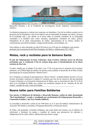 Desarrollo Humano y de la Fundación de Investigación Social Argentino Latinoamericana
(FISAL).

La dinámica propuesta es realizar tres reuniones en simultáneo. Uno de los talleres contará con la
presencia de los Intendentes, otro de los talleres será el responsable de trabajar con niños y jóvenes
de la localidad sede y por ultimo en el tercer taller se reunirán miembros de la comunidad
vinculados a la temática tales como: docentes, legisladores, miembros de cultos, policía,
trabajadores de la salud, representantes de clubes, representantes de la cultura, medios de
comunicación, asociación de padres, colegios profesionales, universidades, etc.

Estos talleres se irán realizando en toda la Provincia con el fin que los ciudadanos sean actores
partícipes de la construcción del Plan Estratégico de Niñez y Adolescencia 2011-2021”.


Motos, rock y recitales para la Semana Santa
El jefe del Subprograma Eventos Culturales, Juan Civalero, informó acerca de diversas
actividades que se realizarán el fin de semana largo para el fortalecimiento de la oferta
turística de San Luis.

Civalero, detalló que el sábado 23 de abril, a las 17:30 se ha previsto la actuación de los tenores
puntanos, en la Planta Baja del edificio de turismo como también el desarrollo de la Misa Criolla,
presentada por la escuela folclórica “Martín Fierro”.

En el Trapiche se realizará la presentación de “Bocca Chiusa”, la Banda Infanto-Juvenil y el Coro
Juvenil, actividad a realizarse el sábado 23, mientras que otro de los atractivos del que participa
Eventos Culturales es el Encuentro Internacional de Motos, que se concretará los días 22 al 24 de
abril en la localidad de Balde, que contará con acrobacias propias de los “amantes de las dos
ruedas”, recitales de rock y otras actividades.

Nuevo taller para Familias Solidarias
Este martes, el Ministerio de Inclusión y Desarrollo Humano, realizó un taller denominado
“Re-Conociéndonos”, creado y coordinado por profesionales del Subprograma Desarrollo y
Contención Familiar y del Área Familia Solidaria.

La actividad se desarrolló a partir de las 9:00 horas en el 3º piso del Edificio Administrativo de
Ayacucho 945 donde se encuentra el Programa Desarrollo y Protección Social.

El Taller, está destinado a Familias Solidarias, que están dentro del sistema, con el objetivo de
reflexionar y fortalecer las pautas y medidas de crianza que promueven los derechos y
obligaciones de los niños, niñas y adolescentes que tienen a cargo.


                                 TEL: (02652) 452000 INT: 3048
                                MAIL: prensagubsl@yahoo.com.ar
 