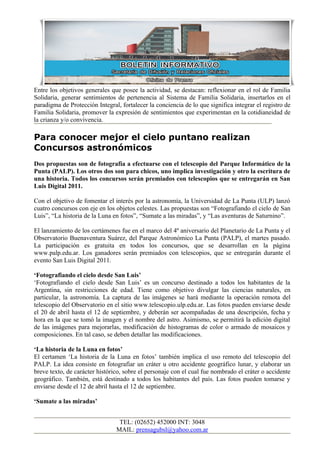 Entre los objetivos generales que posee la actividad, se destacan: reflexionar en el rol de Familia
Solidaria, generar sentimientos de pertenencia al Sistema de Familia Solidaria, insertarlos en el
paradigma de Protección Integral, fortalecer la conciencia de lo que significa integrar el registro de
Familia Solidaria, promover la expresión de sentimientos que experimentan en la cotidianeidad de
la crianza y/o convivencia.

Para conocer mejor el cielo puntano realizan
Concursos astronómicos
Dos propuestas son de fotografía a efectuarse con el telescopio del Parque Informático de la
Punta (PALP). Los otros dos son para chicos, uno implica investigación y otro la escritura de
una historia. Todos los concursos serán premiados con telescopios que se entregarán en San
Luis Digital 2011.

Con el objetivo de fomentar el interés por la astronomía, la Universidad de La Punta (ULP) lanzó
cuatro concursos con eje en los objetos celestes. Las propuestas son “Fotografiando el cielo de San
Luis”, “La historia de la Luna en fotos”, “Sumate a las miradas”, y “Las aventuras de Saturnino”.

El lanzamiento de los certámenes fue en el marco del 4º aniversario del Planetario de La Punta y el
Observatorio Buenaventura Suárez, del Parque Astronómico La Punta (PALP), el martes pasado.
La participación es gratuita en todos los concursos, que se desarrollan en la página
www.palp.edu.ar. Los ganadores serán premiados con telescopios, que se entregarán durante el
evento San Luis Digital 2011.

‘Fotografiando el cielo desde San Luis’
‘Fotografiando el cielo desde San Luis’ es un concurso destinado a todos los habitantes de la
Argentina, sin restricciones de edad. Tiene como objetivo divulgar las ciencias naturales, en
particular, la astronomía. La captura de las imágenes se hará mediante la operación remota del
telescopio del Observatorio en el sitio www.telescopio.ulp.edu.ar. Las fotos pueden enviarse desde
el 20 de abril hasta el 12 de septiembre, y deberán ser acompañadas de una descripción, fecha y
hora en la que se tomó la imagen y el nombre del astro. Asimismo, se permitirá la edición digital
de las imágenes para mejorarlas, modificación de histogramas de color o armado de mosaicos y
composiciones. En tal caso, se deben detallar las modificaciones.

‘La historia de la Luna en fotos’
El certamen ‘La historia de la Luna en fotos’ también implica el uso remoto del telescopio del
PALP. La idea consiste en fotografiar un cráter u otro accidente geográfico lunar, y elaborar un
breve texto, de carácter histórico, sobre el personaje con el cual fue nombrado el cráter o accidente
geográfico. También, está destinado a todos los habitantes del país. Las fotos pueden tomarse y
enviarse desde el 12 de abril hasta el 12 de septiembre.

‘Sumate a las miradas’


                                 TEL: (02652) 452000 INT: 3048
                                MAIL: prensagubsl@yahoo.com.ar
 