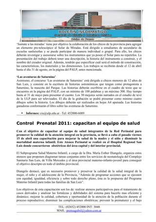‘Sumate a las miradas’ tiene por objetivo la colaboración de los chicos de la provincia para agregar
un elemento pre-telescópico al Solar de Miradas. Está dirigido a estudiantes de secundario de
escuelas sanluiseñas y se puede participar de manera individual o grupal. Para ello, los chicos
deberán investigar y asesorarse sobre los instrumentos que ya posee el Solar para no repetirlos. La
presentación del trabajo deberá tener una descripción, la historia del instrumento a construir, y el
nombre del creador original. Además, tendrán que especificar cuál será el método de construcción,
las características, los materiales y las dimensiones. Los trabajos se recibirán desde el 12 de abril
hasta el día 31 de agosto, en la página del PALP, antes mencionada.

‘Las aventuras de Saturnino’
Asimismo, el concurso ‘Las aventuras de Saturnino’ está dirigido a chicos menores de 12 años de
San Luis, y consiste en la escritura de historias astronómicas que tengan como protagonista a
Saturnino, la mascota del Parque. Las historias deberán escribirse en el cuadro de texto que se
encuentra en la página del PALP, con un mínimo de 100 palabras y un máximo 300. Hay tiempo
hasta al 31 de mayo para presentar el cuento. Los 30 mejores serán narrados en el estudio de tevé
de la ULP para ser televisados. El día de la grabación se podrá presentar como mínimo cuatro
dibujos sobre la historia. Los dibujos deberán ser realizados en hojas A4 apaisada. Las historias
ganadoras conformarán el libro sobre las aventuras de Saturnino.

      Informes: ciu@ulp.edu.ar –Tel: 452000-6089


Control Prenatal 2011: capacitan al equipo de salud
Con el objetivo de capacitar al equipo de salud integrantes de la Red Perinatal para
promover la calidad de la atención integral en la provincia, se llevó a cabo el pasado viernes
15 de abril una capacitación para mejorar la salud de la madre y el niño y disminuir la
mortalidad materna infantil. Este Ateneo Perinatal se realizó en el Hospital Regional San
Luis donde concurrieron obstétricas del área capital y del interior provincial.

El Subprograma Salud Materno Infantil, a cargo de la Dra. María Esther Diangelo, organiza estos
ateneos que proponen diagramar tareas conjuntas entre los servicios de neonatología del Complejo
Sanitario San Luis, de Villa Mercedes y el área provincial materno-infanto-juvenil para conseguir
el objetivo descripto en todo el ámbito provincial.

Diangelo destacó, que es necesario promover y preservar la calidad de la salud integral de la
mujer, el niño y el adolescente de la Provincia, “Además de programar acciones que se ejecuten
con equidad, igualdad, eficiencia y sobre todo derecho pleno, ésta es la propuesta del Programa
Materno Infantil para todas las familias de San Luis”.

Los objetivos de esta capacitación son los de: realizar ateneos participativos para el tratamiento de
casos derivados y analizar las fortalezas y debilidades del sistema para hacerlo mas eficiente y
dinámico; mejorar la calidad, cobertura y oportunidad de la atención de la población durante el
proceso reproductivo; disminuir las complicaciones obstétricas; prevenir la prematurez y el bajo

                                 TEL: (02652) 452000 INT: 3048
                                MAIL: prensagubsl@yahoo.com.ar
 
