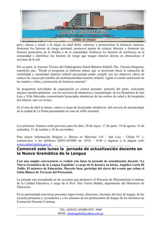 peso; educar y asistir a la mujer en edad fértil; valorizar y promocionar la lactancia materna;
disminuir los factores de riesgo perinatal; promover pautas de crianza; detectar y fomentar los
factores protectores de la familia y de la comunidad; fortalecer los factores de resiliencia en la
comunidad e identificar los factores de riesgo que tengan relación directa en obstaculizar el
accionar de la red.

Por su parte, la Asesora Técnica del Subprograma Salud Materno Infantil, Dra. Teresita Baigorria,
manifestó que, “Desde el programa se elaboran planes que se proyecten hacia la reducción de
morbilidad y mortalidad materno infantil procurando poder cumplir con los objetivos claros de
reducir las causas prevenibles de morbimortalidad materno infantil, vigilar el estado nutricional de
las madres y niños y promoción de lactancia materna”.

Se programan actividades de capacitación en control prenatal, atención del parto, realizando
ateneos interdisciplinarios con los servicios de obstetricia y neonatología de los Hospitales de San
Luis y Villa Mercedes concurriendo licenciadas obstétricas de los centros de salud y de hospitales
del interior, una vez al mes.

En el mes de abril el ateneo estuvo a cargo de licenciadas obstétricas del servicio de neonatología
de la ciudad de La Punta presentando un caso de sífilis neonatal.



Los próximos Ateneos están previstos para los días: 20 de mayo, 17 de junio, 19 de agosto, 16 de
setiembre, 21 de octubre y 18 de noviembre.

Para mayor información dirigirse a: Héroes en Malvinas 110 – San Luis – Chalet N° 1,
comunicarse a los teléfonos 02652-452000 int. 6510 – 6146 o ingresar a la página web:
www.ssalud.sanluis.gov.ar
Comenzó este lunes la jornada de actualización docente en
la Nueva Gramática de la Lengua
Con una amplia convocatoria se realizó este lunes la jornada de actualización docente ‘La
Nueva Gramática de la Lengua Española’ a cargo de la doctora en letras, Angélica Lucia Di
Tullio. El ministro de Educación, Marcelo Sosa, participó del cierre del evento que colmo el
Salón Blanco de Terrazas del Portezuelo.

La jornada esta encuadrada en las acciones que promueve el Proyecto de Mejoramiento Continuo
de la Calidad Educativa, a cargo de la Prof. Neri Torres Baldúz, dependiente del Ministerio de
Educación.

En la oportunidad estuvieron presentes supervisores, directores, docentes del área de lengua, de las
escuelas primarias y secundarias y a los alumnos de los profesorados de lengua de los Institutos de
Formación Docente Continua.

                                 TEL: (02652) 452000 INT: 3048
                                MAIL: prensagubsl@yahoo.com.ar
 