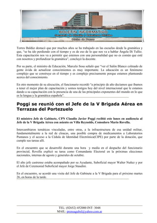 Torres Baldúz destacó que por muchos años se ha trabajado en las escuelas desde la gramática y
que, “se ha ido perdiendo con el tiempo y es de eso de lo que nos va a hablar Ángela Di Tullio.
Esta capacitación nos va a permitir que estemos con una personalidad que no es común que esté
con nosotros y profundizar la gramática”, concluyó la docente.

Por su parte, el ministro de Educación, Marcelo Sosa señaló que “ver el Salón Blanco colmado de
gente ávida de actualizar conocimientos es muy importante. La educación es un fenómeno
complejo que se construye en el tiempo y es complejo precisamente porque estamos planteando
acerca del conocimiento.

En otro momento de su alocución, el funcionario recordó “a principio de año decíamos que íbamos
a tener el mejor plan de capacitación y somos testigos hoy del nivel internacional que le estamos
dando a su capacitación con la presencia de una de las principales exponentes del mundo en lo que
es la lengua y la gramática española”.

Poggi se reunió con el Jefe de la V Brigada Aérea en
Terrazas del Portezuelo

El ministro Jefe de Gabinete, CPN Claudio Javier Poggi recibió este lunes en audiencia al
Jefe de la V Brigada Aérea con asiento en Villa Reynolds, Comodoro Mario Rovella.

Intercambiaron temáticas vinculadas, entre otras, a la infraestructura de esa unidad militar,
fundamentalmente a la red de cloacas, una posible compra de medicamentos a Laboratorios
Puntanos y el acceso a la Cédula de Identidad Electrónica(CIPE) por parte de la dotación, que
cumple sus tareas allí.

En el encuentro que se desarrolló durante una hora y media en el despacho del funcionario
provincial, Rovella explicó su tarea como Comandante Electoral en la próximas elecciones
nacionales, internas de agosto y generales de octubre.

El alto jefe castrense estaba acompañado por su Ayudante, Suboficial mayor Walter Nuñez y por
el Jefe de Ceremonial Suboficial mayor Jorge Staudini.

En el encuentro, se acordó una visita del Jefe de Gabinete a la V Brigada para el próximo martes
26, en horas de la tarde.




                                TEL: (02652) 452000 INT: 3048
                               MAIL: prensagubsl@yahoo.com.ar
 