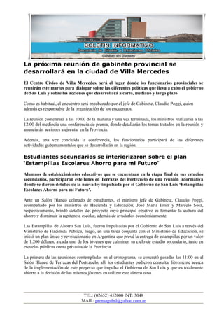 La próxima reunión de gabinete provincial se
desarrollará en la ciudad de Villa Mercedes
El Centro Cívico de Villa Mercedes, será el lugar donde los funcionarios provinciales se
reunirán este martes para dialogar sobre las diferentes políticas que lleva a cabo el gobierno
de San Luis y sobre las acciones que desarrollará a corto, mediano y largo plazo.

Como es habitual, el encuentro será encabezado por el jefe de Gabinete, Claudio Poggi, quien
además es responsable de la organización de los encuentros.

La reunión comenzará a las 10:00 de la mañana y una vez terminada, los ministros realizarán a las
12:00 del mediodía una conferencia de prensa, donde detallarán los temas tratados en la reunión y
anunciarán acciones a ejecutar en la Provincia.

Además, una vez concluida la conferencia, los funcionarios participará de las diferentes
actividades gubernamentales que se desarrollarán en la región.

Estudiantes secundarios se interiorizaron sobre el plan
‘Estampillas Escolares Ahorro para mi Futuro’
Alumnos de establecimientos educativos que se encuentran en la etapa final de sus estudios
secundarios, participaron este lunes en Terrazas del Portezuelo de una reunión informativa
donde se dieron detalles de la nueva ley impulsada por el Gobierno de San Luis ‘Estampillas
Escolares Ahorro para mi Futuro’.

Ante un Salón Blanco colmado de estudiantes, el ministro jefe de Gabinete, Claudio Poggi,
acompañado por los ministros de Hacienda y Educación; José María Emer y Marcelo Sosa,
respectivamente, brindó detalles del proyecto cuyo principal objetivo es fomentar la cultura del
ahorro y disminuir la repitencia escolar, además de ayudarlos económicamente.

Las Estampillas de Ahorro San Luis, fueron impulsadas por el Gobierno de San Luis a través del
Ministerio de Hacienda Pública, luego, en una tarea conjunta con el Ministerio de Educación, se
inició un plan único y revolucionario en Argentina que prevé la entrega de estampillas por un valor
de 1.200 dólares, a cada uno de los jóvenes que culminen su ciclo de estudio secundario, tanto en
escuelas públicas como privadas de la Provincia.

La primera de las reuniones contempladas en el cronograma, se concretó pasadas las 11:00 en el
Salón Blanco de Terrazas del Portezuelo, allí los estudiantes pudieron consultar libremente acerca
de la implementación de este proyecto que impulsa el Gobierno de San Luis y que es totalmente
abierto a la decisión de los mismos jóvenes en utilizar este dinero o no.




                                TEL: (02652) 452000 INT: 3048
                               MAIL: prensagubsl@yahoo.com.ar
 