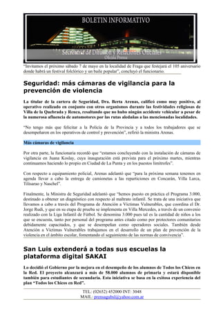 “Invitamos el próximo sábado 7 de mayo en la localidad de Fraga que festejará el 105 aniversario
donde habrá un festival folclórico y un baile popular”, concluyó el funcionario.

Seguridad: más cámaras de vigilancia para la
prevención de violencia
La titular de la cartera de Seguridad, Dra. Berta Arenas, calificó como muy positivo, al
operativo realizado en conjunto con otros organismos durante las festividades religiosas de
Villa de la Quebrada y Renca, resaltando que no hubo ningún accidente vehicular a pesar de
la numerosa afluencia de automotores por las rutas aledañas a las mencionadas localidades.

“No tengo más que felicitar a la Policía de la Provincia y a todos los trabajadores que se
desempeñaron en los operativos de control y prevención”, refirió la ministra Arenas.

Más cámaras de vigilancia

Por otra parte, la funcionaria recordó que “estamos concluyendo con la instalación de cámaras de
vigilancia en Juana Koslay, cuya inauguración está prevista para el próximo martes, mientras
continuamos haciendo lo propio en Ciudad de La Punta y en los puestos limítrofes”.

Con respecto a equipamiento policial, Arenas adelantó que “para la próxima semana tenemos en
agenda llevar a cabo la entrega de camionetas a las reparticiones en Concarán, Villa Larca,
Tilisarao y Naschel”.

Finalmente, la Ministra de Seguridad adelantó que “hemos puesto en práctica el Programa 3.000,
destinado a obtener un diagnóstico con respecto al maltrato infantil. Se trata de una iniciativa que
llevamos a cabo a través del Programa de Atención a Víctimas Vulnerables, que coordina el Dr.
Jorge Rudi, y que en su etapa de prueba se implementa en Villa Mercedes, a través de un convenio
realizado con la Liga Infantil de Fútbol. Se denomina 3.000 pues tal es la cantidad de niños a los
que se encuesta, tanto por personal del programa antes citado como por protectores comunitarios
debidamente capacitados, y que se desempeñan como operadores sociales. También desde
Atención a Víctimas Vulnerables trabajamos en el desarrollo de un plan de prevención de la
violencia en el ámbito escolar, fomentando el seguimiento de las normas de convivencia”.


San Luis extenderá a todas sus escuelas la
plataforma digital SAKAI
Lo decidió el Gobierno por la mejora en el desempeño de los alumnos de Todos los Chicos en
la Red. El proyecto alcanzará a más de 58.000 alumnos de primaria y estará disponible
también para estudiantes de secundaria. Esta iniciativa se basa en la exitosa experiencia del
plan “Todos los Chicos en Red”.
                                 TEL: (02652) 452000 INT: 3048
                                MAIL: prensagubsl@yahoo.com.ar
 