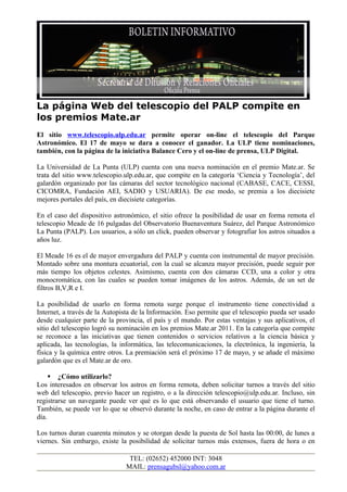 La página Web del telescopio del PALP compite en
los premios Mate.ar
El sitio www.telescopio.ulp.edu.ar permite operar on-line el telescopio del Parque
Astronómico. El 17 de mayo se dara a conocer el ganador. La ULP tiene nominaciones,
también, con la página de la iniciativa Balance Cero y el on-line de prensa, ULP Digital.

La Universidad de La Punta (ULP) cuenta con una nueva nominación en el premio Mate.ar. Se
trata del sitio www.telescopio.ulp.edu.ar, que compite en la categoría ‘Ciencia y Tecnología’, del
galardón organizado por las cámaras del sector tecnológico nacional (CABASE, CACE, CESSI,
CICOMRA, Fundación AEI, SADIO y USUARIA). De ese modo, se premia a los diecisiete
mejores portales del país, en diecisiete categorías.

En el caso del dispositivo astronómico, el sitio ofrece la posibilidad de usar en forma remota el
telescopio Meade de 16 pulgadas del Observatorio Buenaventura Suárez, del Parque Astronómico
La Punta (PALP). Los usuarios, a sólo un click, pueden observar y fotografiar los astros situados a
años luz.

El Meade 16 es el de mayor envergadura del PALP y cuenta con instrumental de mayor precisión.
Montado sobre una montura ecuatorial, con la cual se alcanza mayor precisión, puede seguir por
más tiempo los objetos celestes. Asimismo, cuenta con dos cámaras CCD, una a color y otra
monocromática, con las cuales se pueden tomar imágenes de los astros. Además, de un set de
filtros B,V,R e I.

La posibilidad de usarlo en forma remota surge porque el instrumento tiene conectividad a
Internet, a través de la Autopista de la Información. Eso permite que el telescopio pueda ser usado
desde cualquier parte de la provincia, el país y el mundo. Por estas ventajas y sus aplicativos, el
sitio del telescopio logró su nominación en los premios Mate.ar 2011. En la categoría que compite
se reconoce a las iniciativas que tienen contenidos o servicios relativos a la ciencia básica y
aplicada, las tecnologías, la informática, las telecomunicaciones, la electrónica, la ingeniería, la
física y la química entre otros. La premiación será el próximo 17 de mayo, y se añade el máximo
galardón que es el Mate.ar de oro.

      ¿Cómo utilizarlo?
Los interesados en observar los astros en forma remota, deben solicitar turnos a través del sitio
web del telescopio, previo hacer un registro, o a la dirección telescopio@ulp.edu.ar. Incluso, sin
registrarse un navegante puede ver qué es lo que está observando el usuario que tiene el turno.
También, se puede ver lo que se observó durante la noche, en caso de entrar a la página durante el
día.

Los turnos duran cuarenta minutos y se otorgan desde la puesta de Sol hasta las 00:00, de lunes a
viernes. Sin embargo, existe la posibilidad de solicitar turnos más extensos, fuera de hora o en

                                 TEL: (02652) 452000 INT: 3048
                                MAIL: prensagubsl@yahoo.com.ar
 