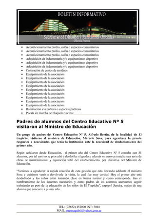 •   Acondicionamiento predio, salón o espacios comunitarios
   •   Acondicionamiento predio, salón o espacios comunitarios
   •   Acondicionamiento predio, salón o espacios comunitarios
   •   Adquisición de indumentaria y/o equipamiento deportivo
   •   Adquisición de indumentaria y/o equipamiento deportivo
   •   Adquisición de indumentaria y/o equipamiento deportivo
   •   Colocación de cestos de residuos
   •   Equipamiento de la asociación
   •   Equipamiento de la asociación
   •   Equipamiento de la asociación
   •   Equipamiento de la asociación
   •   Equipamiento de la asociación
   •   Equipamiento de la asociación
   •   Equipamiento de la asociación
   •   Equipamiento de la asociación
   •   Equipamiento de la asociación
   •   Iluminación vía pública o espacios públicos
   •   Puesta en marcha de bloquera vecinal.

Padres de alumnos del Centro Educativo Nº 5
visitaron al Ministro de Educación
Un grupo de padres del Centro Educativo Nº 5, Alfredo Bertín, de la localidad de El
trapiche, visitaros al ministro de Educación, Marcelo Sosa, para agradecer la pronta
respuesta a necesidades que tenia la institución ante la necesidad de desdoblamiento del
primer año.

Según señalaron desde Educación, el primer año del Centro Educativo Nº 5 contaba con 51
alumnos, por tal motivo se procedió a desdoblar el grado y además se puso en marcha una serie de
obras de mantenimiento y reparación total del establecimiento, por iniciativa del Ministro de
Educación.

“Venimos a agradecer la rápida reacción de esta gestión que esta llevando adelante el ministro
Sosa y quisimos venir a devolverle la visita, la cual fue muy cordial. Hoy el primer año está
desdoblado y los niños están tomando clase en forma normal y como corresponde, tras el
nombramiento de los docentes necesarios y como padres de los alumnos acordamos seguir
trabajando en post de la educación de los niños de El Trapiche”, expresó Sandra, madre de una
alumna que concurre a primer año.




                               TEL: (02652) 452000 INT: 3048
                              MAIL: prensagubsl@yahoo.com.ar
 