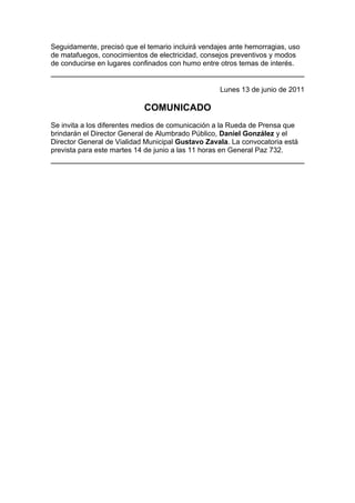 Seguidamente, precisó que el temario incluirá vendajes ante hemorragias, uso
de matafuegos, conocimientos de electricidad, consejos preventivos y modos
de conducirse en lugares confinados con humo entre otros temas de interés.


                                                   Lunes 13 de junio de 2011

                            COMUNICADO
Se invita a los diferentes medios de comunicación a la Rueda de Prensa que
brindarán el Director General de Alumbrado Público, Daniel González y el
Director General de Vialidad Municipal Gustavo Zavala. La convocatoria está
prevista para este martes 14 de junio a las 11 horas en General Paz 732.
 