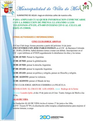 Municipalidad de Villa de Merlo
    SUMINISTRO DE AGUA: riego en distintas calles de nuestra villa.

PARA AMPLIAR CUALQUIER INFORMACION COMUNICARSE
CON LA DIRECCION DE PRENSA LLAMANDO A LOS
TELEFONOS 475/155, 475-089 INTERNO 235 O AL CELULAR
02652-15-330018.


OTRAS ACTIVIDADES E INFORMACIONES
                      CINE CLUB JORGE ARONAS
El Cine Club Jorge Aronas presenta a partir del próximo 16 de junio
ENCUENTROS CON JOSE PABLO FEIMAN en el CIC de Barranca Colorada
de 18:00 a 20:00 hs. habrá distintos temas a tratar con debate. Inscripciones en el
CIC o por teléfonos al 472029.seguidamente le detallamos los días y los temas.
16 DE JUNIO: Pensar la Argentina
23 DE JUNIO: pensar la globalización
30 DE JUNIO: pensar la derecha Argentina
07 DE JULIO: pensar la izquierda Argentina
14 DE JULIO: pensar en política y religión, pensar en filosofía y religión.
04 DE AGOSTO: pensar la violencia.
11 DE AGOSTO: pensar el Mundo de hoy
CINE CLUB JORGE ARONAS EXHIBIRA LA PELICULA
REVOLUCION EL CRUCE DE LOS ANDES. Actor Rodrigo de la Serna
Director Leandro Ipiña ,el día 19 de junio en el Cine- Teatro Amigos de Merlo a las
19 hs.
ALAS DE VIDA
La fundación ALAS DE VIDA invita el viernes 17 de junio a las 16hs.
en P.P. Tissera Nº 99 a la disertación sobre terapias complementarias para mejorar el
sistema inmune, a cargo
 