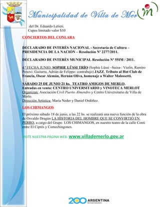 Municipalidad de Villa de Merlo
   del Dr. Eduardo Letieri.
   Cupos limitado valor $10
CONCIERTOS DEL CONLARA

DECLARADO DE INTERÉS NACIONAL - Secretaría de Cultura –
PRESIDENCIA DE LA NACIÓN – Resolución Nº 2277/2011.

DECLARADO DE INTERÉS MUNICIPAL Resolución Nº 55IM / 2011.

4 ª FECHA JUNIO: SOPHIE LÜSSI TRÍO (Sophie Lüssi –Suiza-: Violín, Ramiro
Penovi: Guitarra, Adrián de Felippo: contrabajo) JAZZ, Tributo al Hot Club de
Francia, Oscar Alemán, Hernán Oliva, homenaje a Walter Malossetti.

SÁBADO 25 DE JUNIO 21 hs. TEATRO AMIGOS DE MERLO.
Entradas en venta: CENTRO UNIVERSITARIO y VINOTECA MERLOT
Organizan: Asociación Civil Puerto Almendro y Centro Universitario de Villa de
Merlo.
Dirección Artística: María Neder y Daniel Ordóñez.
LOS CHIMANGOS
El próximo sábado 18 de junio, a las 22 hs. se realizará una nueva función de la obra
de Osvaldo Dragún LA HISTORIA DEL HOMBRE QUE SE CONVIRTIÓ EN
PERRO, a cargo del Grupo LOS CHIMANGOS, en nuestro teatro de la calle Conti
entre El Ciprés y Comechingones.

VISITE NUESTRA PÁGINA WEB: www.villademerlo.gov.ar
 
