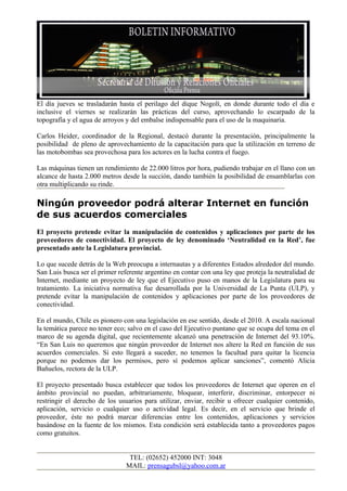 El día jueves se trasladarán hasta el perilago del dique Nogolí, en donde durante todo el día e
inclusive el viernes se realizarán las prácticas del curso, aprovechando lo escarpado de la
topografía y el agua de arroyos y del embalse indispensable para el uso de la maquinaria.

Carlos Heider, coordinador de la Regional, destacó durante la presentación, principalmente la
posibilidad de pleno de aprovechamiento de la capacitación para que la utilización en terreno de
las motobombas sea provechosa para los actores en la lucha contra el fuego.

Las máquinas tienen un rendimiento de 22.000 litros por hora, pudiendo trabajar en el llano con un
alcance de hasta 2.000 metros desde la succión, dando también la posibilidad de ensamblarlas con
otra multiplicando su rinde.

Ningún proveedor podrá alterar Internet en función
de sus acuerdos comerciales
El proyecto pretende evitar la manipulación de contenidos y aplicaciones por parte de los
proveedores de conectividad. El proyecto de ley denominado ‘Neutralidad en la Red’, fue
presentado ante la Legislatura provincial.

Lo que sucede detrás de la Web preocupa a internautas y a diferentes Estados alrededor del mundo.
San Luis busca ser el primer referente argentino en contar con una ley que proteja la neutralidad de
Internet, mediante un proyecto de ley que el Ejecutivo puso en manos de la Legislatura para su
tratamiento. La iniciativa normativa fue desarrollada por la Universidad de La Punta (ULP), y
pretende evitar la manipulación de contenidos y aplicaciones por parte de los proveedores de
conectividad.

En el mundo, Chile es pionero con una legislación en ese sentido, desde el 2010. A escala nacional
la temática parece no tener eco; salvo en el caso del Ejecutivo puntano que se ocupa del tema en el
marco de su agenda digital, que recientemente alcanzó una penetración de Internet del 93.10%.
“En San Luis no queremos que ningún proveedor de Internet nos altere la Red en función de sus
acuerdos comerciales. Si esto llegará a suceder, no tenemos la facultad para quitar la licencia
porque no podemos dar los permisos, pero sí podemos aplicar sanciones”, comentó Alicia
Bañuelos, rectora de la ULP.

El proyecto presentado busca establecer que todos los proveedores de Internet que operen en el
ámbito provincial no puedan, arbitrariamente, bloquear, interferir, discriminar, entorpecer ni
restringir el derecho de los usuarios para utilizar, enviar, recibir u ofrecer cualquier contenido,
aplicación, servicio o cualquier uso o actividad legal. Es decir, en el servicio que brinde el
proveedor, éste no podrá marcar diferencias entre los contenidos, aplicaciones y servicios
basándose en la fuente de los mismos. Esta condición será establecida tanto a proveedores pagos
como gratuitos.


                                 TEL: (02652) 452000 INT: 3048
                                MAIL: prensagubsl@yahoo.com.ar
 