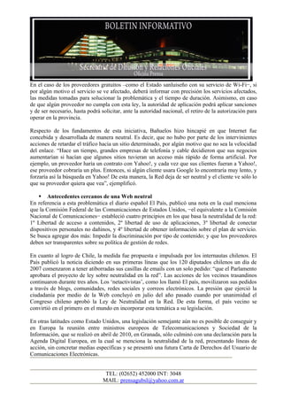 En el caso de los proveedores gratuitos –como el Estado sanluiseño con su servicio de Wi-Fi−, si
por algún motivo el servicio se ve afectado, deberá informar con precisión los servicios afectados,
las medidas tomadas para solucionar la problemática y el tiempo de duración. Asimismo, en caso
de que algún proveedor no cumpla con esta ley, la autoridad de aplicación podrá aplicar sanciones
y de ser necesario, hasta podrá solicitar, ante la autoridad nacional, el retiro de la autorización para
operar en la provincia.

Respecto de los fundamentos de esta iniciativa, Bañuelos hizo hincapié en que Internet fue
concebida y desarrollada de manera neutral. Es decir, que no hubo por parte de los intervinientes
acciones de retardar el tráfico hacia un sitio determinado, por algún motivo que no sea la velocidad
del enlace. “Hace un tiempo, grandes empresas de telefonía y cable decidieron que sus negocios
aumentarían si hacían que algunos sitios tuvieran un acceso más rápido de forma artificial. Por
ejemplo, un proveedor haría un contrato con Yahoo!, y cada vez que sus clientes fueran a Yahoo!,
ese proveedor cobraría un plus. Entonces, si algún cliente usara Google lo encontraría muy lento, y
forzaría así la búsqueda en Yahoo! De esta manera, la Red deja de ser neutral y el cliente ve sólo lo
que su proveedor quiera que vea”, ejemplificó.

     Antecedentes cercanos de una Web neutral
En referencia a esta problemática el diario español El País, publicó una nota en la cual menciona
que la Comisión Federal de las Comunicaciones de Estados Unidos, −el equivalente a la Comisión
Nacional de Comunicaciones− estableció cuatro principios en los que basa la neutralidad de la red:
1º Libertad de acceso a contenidos, 2º libertad de uso de aplicaciones, 3º libertad de conectar
dispositivos personales no dañinos, y 4º libertad de obtener información sobre el plan de servicio.
Se busca agregar dos más: Impedir la discriminación por tipo de contenido; y que los proveedores
deben ser transparentes sobre su política de gestión de redes.

En cuanto al logro de Chile, la medida fue propuesta e impulsada por los internautas chilenos. El
País publicó la noticia diciendo en sus primeras líneas que los 120 diputados chilenos un día de
2007 comenzaron a tener atiborradas sus casillas de emails con un solo pedido: “que el Parlamento
aprobara el proyecto de ley sobre neutralidad en la red”. Las acciones de los vecinos trasandinos
continuaron durante tres años. Los ‘netactivistas’, como los llamó El país, movilizaron sus pedidos
a través de blogs, comunidades, redes sociales y correos electrónicos. La presión que ejerció la
ciudadanía por medio de la Web concluyó en julio del año pasado cuando por unanimidad el
Congreso chileno aprobó la Ley de Neutralidad en la Red. De esta forma, el país vecino se
convirtió en el primero en el mundo en incorporar esta temática a su legislación.

En otras latitudes como Estado Unidos, una legislación semejante aún no es posible de conseguir y
en Europa la reunión entre ministros europeos de Telecomunicaciones y Sociedad de la
Información, que se realizó en abril de 2010, en Granada, sólo culminó con una declaración para la
Agenda Digital Europea, en la cual se menciona la neutralidad de la red, presentando líneas de
acción, sin concretar medias específicas y se presentó una futura Carta de Derechos del Usuario de
Comunicaciones Electrónicas.


                                  TEL: (02652) 452000 INT: 3048
                                 MAIL: prensagubsl@yahoo.com.ar
 