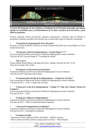 A través del Programa de las Culturas, el Gobierno de la Provincia desarrolla una intensa
agenda de actividades para el fortalecimiento de la oferta turística de la Provincia y para
todos los puntanos.

Eventos culturales, fiestas provinciales, muestras, exposiciones y distintos tipos de festejos se
presentan en distintos escenarios provinciales que se desarrollan según el siguiente cronograma:

•      “Exposición de Gigantografías de Ex Becarios”
De lunes a viernes de 08:00 a 20:00 en el Centro Cultural BAS XXI sito en San Martín 611 de la
ciudad de San Luis.

•       “Festejo por el día de la Independencia – Escuela Hogar Nº 7”
Con la actuación de Músicos del Elenco Estable del Subprograma Eventos Culturales
2 de julio de 2011 Escuela Hogar Nº 7 Localidad de Lafinur

•      Tom y Jerry
Centro cultural Puente Blanco sala Hugo del Carril - Sábado 9 de julio de 2011 16:30.
Valor de la entrada: $70 y $100.-

•       “Festejo por el Aniversario de Santa Rosa”
Actuación de Músicos del Elenco Estable del Subprograma Eventos Culturales
6 de julio de 2011 Santa Rosa del Conlara.

•       “Conmemoración del Día de la Independencia – Colegio San Luis Rey”
Con la actuación de Músicos del Elenco Estable del Subprograma Eventos Culturales
7 de julio de 2011 - 11:00 - Colegio San Luis Rey.

•       “Festejo por el día de la Independencia – Colegio Nº 5 Ing. José Antonio Álvarez de
Condarco”
Con la actuación de Músicos del Elenco Estable del Subprograma Eventos Culturales
8 de julio de 2011 - 16:30.

•       “Festejo por el Día de la Independencia”
Actuación de Músicos del Elenco Estable del Subprograma Eventos Culturales
9 de julio de 2011 - 10:00. Localidad de Buena Esperanza.

•       “Aniversario Fundacional de Candelaria”
Actuación de Músicos del Elenco Estable del Subprograma Eventos Culturales
9 de julio de 2011 - Localidad de Candelaria.

•       Vacaciones de julio
- Serenata al Turista, esquina de Illia y San Martín - Edificio Turismo
- Pinta Cuentos con títeres, pintura y juegos para los chicos. – Plaza Pringles

                                 TEL: (02652) 452000 INT: 3048
                                MAIL: prensagubsl@yahoo.com.ar
 