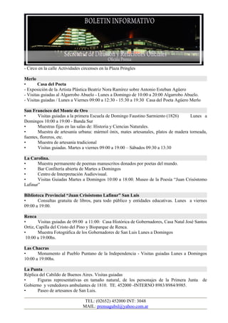 - Circo en la calle Actividades circenses en la Plaza Pringles

Merlo
•       Casa del Poeta
- Exposición de la Artista Plástica Beatriz Nora Ramírez sobre Antonio Esteban Agüero
- Visitas guiadas al Algarrobo Abuelo - Lunes a Domingo de 10:00 a 20:00 Algarrobo Abuelo.
- Visitas guiadas / Lunes a Viernes 09:00 a 12:30 - 15:30 a 19:30 Casa del Poeta Agüero Merlo

San Francisco del Monte de Oro
•      Visitas guiadas a la primera Escuela de Domingo Faustino Sarmiento (1826)     Lunes a
Domingos 10:00 a 19:00 - Banda Sur
•      Muestras fijas en las salas de: Historia y Ciencias Naturales.
•      Muestra de artesanía urbana: mármol ónix, mates artesanales, platos de madera torneada,
fuentes, floreros, etc.
•      Muestra de artesanía tradicional
•      Visitas guiadas. Martes a viernes 09:00 a 19:00 – Sábados 09:30 a 13:30

La Carolina.
•      Muestra permanente de poemas manuscritos donados por poetas del mundo.
•      Bar Confitería abierta de Martes a Domingos
•      Centro de Interpretación Audiovisual.
•      Visitas Guiadas Martes a Domingos 10:00 a 18:00. Museo de la Poesía “Juan Crisóstomo
Lafinur”

Biblioteca Provincial “Juan Crisóstomo Lafinur” San Luis
•      Consultas gratuita de libros, para todo público y entidades educativas. Lunes a viernes
09:00 a 19:00.

Renca
•       Visitas guiadas de 09:00 a 11:00: Casa Histórica de Gobernadores, Casa Natal José Santos
Ortiz, Capilla del Cristo del Pino y Bioparque de Renca.
•       Muestra Fotográfica de los Gobernadores de San Luis Lunes a Domingos
 10:00 a 19:00hs.

Las Chacras
•      Monumento al Pueblo Puntano de la Independencia - Visitas guiadas Lunes a Domingos
10:00 a 19:00hs.

La Punta
Réplica del Cabildo de Buenos Aires. Visitas guiadas
•      Figuras representativas en tamaño natural, de los personajes de la Primera Junta         de
Gobierno y vendedores ambulantes de 1810. TE. 452000 -INTERNO 8983/8984/8985.
•      Paseo de artesanos de San Luis.

                                 TEL: (02652) 452000 INT: 3048
                                MAIL: prensagubsl@yahoo.com.ar
 