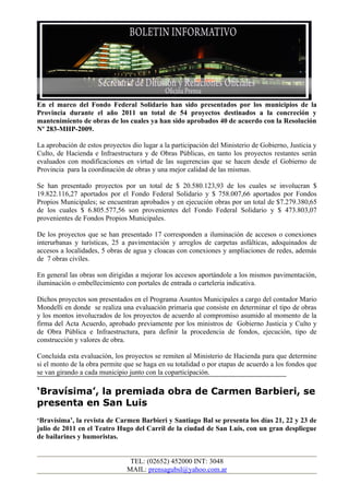 En el marco del Fondo Federal Solidario han sido presentados por los municipios de la
Provincia durante el año 2011 un total de 54 proyectos destinados a la concreción y
mantenimiento de obras de los cuales ya han sido aprobados 40 de acuerdo con la Resolución
Nº 283-MHP-2009.

La aprobación de estos proyectos dio lugar a la participación del Ministerio de Gobierno, Justicia y
Culto, de Hacienda e Infraestructura y de Obras Públicas, en tanto los proyectos restantes serán
evaluados con modificaciones en virtud de las sugerencias que se hacen desde el Gobierno de
Provincia para la coordinación de obras y una mejor calidad de las mismas.

Se han presentado proyectos por un total de $ 20.580.123,93 de los cuales se involucran $
19.822.116,27 aportados por el Fondo Federal Solidario y $ 758.007,66 aportados por Fondos
Propios Municipales; se encuentran aprobados y en ejecución obras por un total de $7.279.380,65
de los cuales $ 6.805.577,56 son provenientes del Fondo Federal Solidario y $ 473.803,07
provenientes de Fondos Propios Municipales.

De los proyectos que se han presentado 17 corresponden a iluminación de accesos o conexiones
interurbanas y turísticas, 25 a pavimentación y arreglos de carpetas asfálticas, adoquinados de
accesos a localidades, 5 obras de agua y cloacas con conexiones y ampliaciones de redes, además
de 7 obras civiles.

En general las obras son dirigidas a mejorar los accesos aportándole a los mismos pavimentación,
iluminación o embellecimiento con portales de entrada o carteleria indicativa.

Dichos proyectos son presentados en el Programa Asuntos Municipales a cargo del contador Mario
Mondelli en donde se realiza una evaluación primaria que consiste en determinar el tipo de obras
y los montos involucrados de los proyectos de acuerdo al compromiso asumido al momento de la
firma del Acta Acuerdo, aprobado previamente por los ministros de Gobierno Justicia y Culto y
de Obra Pública e Infraestructura, para definir la procedencia de fondos, ejecución, tipo de
construcción y valores de obra.

Concluida esta evaluación, los proyectos se remiten al Ministerio de Hacienda para que determine
si el monto de la obra permite que se haga en su totalidad o por etapas de acuerdo a los fondos que
se van girando a cada municipio junto con la coparticipación.

‘Bravísima’, la premiada obra de Carmen Barbieri, se
presenta en San Luis
‘Bravísima’, la revista de Carmen Barbieri y Santiago Bal se presenta los días 21, 22 y 23 de
julio de 2011 en el Teatro Hugo del Carril de la ciudad de San Luis, con un gran despliegue
de bailarines y humoristas.


                                 TEL: (02652) 452000 INT: 3048
                                MAIL: prensagubsl@yahoo.com.ar
 