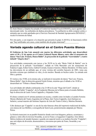 En Justo Daract y Zanjitas ha actuado el Control de Sanidad Fiscal (COSAFI), cuyos agentes han
decomisado todos los embutidos de dudosa procedencia. “La población no debe comprar cerdos o
animales que no estén aprobados por el Servicio Nacional de Sanidad Agropecuaria (SENASA)”,
recalcó la ministra de Salud.

Por otra parte, y con respecto a la situación que presenta la gripe A (H1N1), la funcionaria refirió
que “hay notificados seis casos, como también dos de gripe estacional”.

Variada agenda cultural en el Centro Puente Blanco
El Gobierno de San Luis anunció este martes las diferentes actividades que desarrollará
entre el 18 y 21 de agosto en el Centro Cultural Puente Blanco, entre ellos el encuentro de
danza “San Luis- Francia, Danza Ballet”, la proyección de la película “Acorralados” y teatro
infantil “Alegría show”.

Las actividades comenzarán este jueves a las 20:30 en la sala “Berta Vidal de Battini” con la
proyección de la película “Acorralados”, rodada en Villa Mercedes con las actuaciones de
Federico Luppi, Esther Goris, Gabriel Corrado, Gustavo Garzón y Matías Desiderio. El filme narra
las desventuras de un jubilado que, al verse víctima del corralito bancario de 2001, toma una
decisión extrema que cambiará su vida y la de muchos. Basada en hechos reales. La entrada será
libre y gratuita.

El viernes a las 19:00, en la misma sala, se realizará el encuentro de danza “San Luis- Francia,
Danza Ballet”, bajo la dirección general Estela Erman, mientras que el sábado a las 18:00 se
desarrollará un “Tributo a Hanna Montana”.

Las actividades del sábado continuarán a las 21:00 en la sala “Hugo del Carril”, donde se
presentará el ballet “Coppelia”, de la Fundación Mecenas de la Danza junto al estudio Balletto,
bajo la dirección de Laura Torres Cappiello y Alejandro Totto.

El elenco contará con 41 artistas puntanos en escena, y tendrá como invitados a Leandro Ferreira
Morais (Bailarín del Teatro Argentino de la Plata), Inés Torres Cappiello, José Zartman (ex
bailarín y actual maestro del Instituto Superior de Arte del Teatro Colón) y Martina Demaría.

Cabe destacar que ‘Coppelia’ es una de las más famosas obras del repertorio tradicional de ballet,
con música de Leo Delibés y coreografía de Saint-Leon, posteriormente adaptada por Marius
Petisa.

La historia transcurre en un pueblo fronterizo donde conviven húngaros, polacos, ucranianos y
gitanos y entre ellos la traviesa Swanilda, su novio Franz y el juguetero Coppelius. Este último
fabrica muñecos de tamaño humano y guarda con especial recelo a su muñeca favorita “Coppelia”,
que será objeto de diversión, desencuentros y travesuras por parte de Franz, Swanilda y sus
amigos.
                                 TEL: (02652) 452000 INT: 3048
                                MAIL: prensagubsl@yahoo.com.ar
 