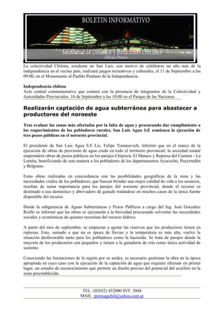La colectividad Chilena, residente en San Luís, con motivo de celebrarse un año más de la
independencia en el vecino país, realizará juegos recreativos y culturales, el 11 de Septiembre a las
09:00, en el Monumento al Pueblo Puntano de la Independencia.

Independencia chilena
Acto central conmemorativo que contará con la presencia de integrantes de la Colectividad y
Autoridades Provinciales. 16 de Septiembre a las 10:00 en el Parque de las Naciones

Realizarán captación de agua subterránea para abastecer a
productores del noroeste
Tras evaluar las zonas más afectadas por la falta de agua y procurando dar cumplimiento a
los requerimientos de los pobladores rurales, San Luis Agua S.E comienza la ejecución de
tres pozos públicos en el noroeste provincial.

El presidente de San Luis Agua S.E Lic. Felipe Tomasevich, informó que en el marco de la
ejecución de obras de provisión de agua cruda en todo el territorio provincial, la sociedad estatal
emprenderá obras de pozos públicos en los parajes Chipiscú, El Mataco y Represa del Carmen - La
Lomita, beneficiando de esta manera a los pobladores de los departamentos Ayacucho, Pueyrredón
y Belgrano.

Estas obras realizadas en concordancia con las posibilidades geográficas de la zona y las
necesidades vitales de los pobladores, que buscan brindar una mejor calidad de vida a los usuarios,
resultan de suma importancia para los parajes del noroeste provincial, donde el recurso es
destinado a uso doméstico y abrevadero de ganado tratándose en muchos casos de la única fuente
disponible del recurso.

Desde la subgerencia de Aguas Subterráneas y Pozos Públicos a cargo del Ing. José González
Riollo se informó que las obras se ejecutarán a la brevedad procurando solventar las necesidades
sociales y económicas de quienes necesitan del recurso hídrico.

A partir del mes de septiembre, se empiezan a agotar las reservas que los productores tienen en
represas. Esto, sumado a que no es época de lluvias y la temperatura es más alta, vuelve la
situación desfavorable tanto para los pobladores como la hacienda. Se trata de parajes donde la
mayoría de los productores son pequeños y tienen a la ganadería de cría como única actividad de
sustento.

Conociendo las limitaciones de la región por su aridez, es necesario gestionar la obra en la época
apropiada en cuyo caso con la ejecución de la captación de agua que requiere efectuar en primer
lugar, un estudio de reconocimiento que permite un diseño preciso del potencial del acuífero en la
zona preestablecida.


                                 TEL: (02652) 452000 INT: 3048
                                MAIL: prensagubsl@yahoo.com.ar
 
