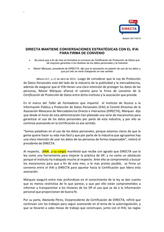 .
Boletín 04/110413
DIRECTA MANTIENE CONVERSACIONES ESTRATÉGICAS CON EL IFAI
PARA FIRMA DE CONVENIO
Se prevé que a fin de mes se formalice el convenio de Certificación de Protección de Datos que
dé mayores garantías a los titulares de los datos personales y la Industria
Néstor Márquez, presidente de DIRECTA, dijo que la asociación es paladín de uso de los datos y
que por ello se viene trabajando en ese sentido
México D.F., a 11 de abril de 2013.- Luego de considerar que la Ley de Protección
de Datos Personales está del lado de la industria de la publicidad y la mercadotecnia,
además de asegurar que el IFAI tienen una clara intención de proteger los datos de las
personas, Néstor Márquez afianzó el camino para la firma de convenio de la
Certificación de Protección de Datos entre dicho instituto y la asociación que preside.
En el marco del Taller de Formadores que impartió el Instituto de Acceso a la
Información Pública y Protección de Datos Personales (IFAI) al Comité Directivo de la
Asociación Mexicana de Mercadotecnia Directa e Interactiva (DIRECTA), Márquez dijo
que desde el inicio de esta administración han plateado una serie de mecanismos para
garantizar el uso de los datos personales por parte de esta industria, y por ello se
continúa avanzando en la Certificación es ese sentido.
“Somos paladines en el uso de los datos personales, porque estamos claros de que la
gente quiere hacer su vida más fácil y que por parte de la industria que agrupamos hay
una clara intención de usar los datos de las personas de forma responsable”, reiteró el
presidente de DIRECTA.
Al respecto, (ANA…y su cargo) manifestó que recibe con agrado que DIRECTA use la
ley como una herramienta para mejorar la práctica de DP, y no como un obstáculo
porque el instituto ha trabajado mucho al respecto. Ante ello se comprometió a buscar
los mecanismos para que a fin de este mes, o lo más pronto posible, se firme un
convenio entre el IFAI y DIRECTA para apuntar hacia la Certificación que lidera esta
asociación.
Márquez aseguró entre más profundizan en el conocimiento de la ley se dan cuenta
que es menos restrictiva de lo que parece, y que por ello están comprometidos a
informar y transparentar a los titulares de los DP el uso que se da a la información
personal que proporcionan de buena fé.
Por su parte, Abelardo Pérez, Vicepresidente de Certificación de DIRECTA, refirió que
continúan con los trabajos para seguir avanzando en el tema de la autorregulación, y
que se llevarán a cabo mesas de trabajo que construyan, junto con el IFAI, las reglas
 