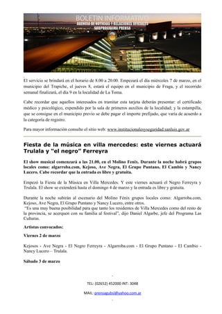 El servicio se brindará en el horario de 8.00 a 20.00. Empezará el día miércoles 7 de marzo, en el
municipio del Trapiche, el jueves 8, estará el equipo en el municipio de Fraga, y el recorrido
semanal finalizará, el día 9 en la localidad de La Toma.

Cabe recordar que aquellos interesados en tramitar esta tarjeta deberán presentar: el certificado
médico y psicológico, expendido por la sala de primeros auxilios de la localidad; y la estampilla,
que se consigue en el municipio previo se debe pagar el importe prefijado, que varía de acuerdo a
la categoría de registro.

Para mayor información consulte el sitio web: www.institucionalesyseguridad.sanluis.gov.ar


Fiesta de la música en villa mercedes: este viernes actuará
Trulala y “el negro” Ferreyra
El show musical comenzará a las 21.00, en el Molino Fenix. Durante la noche habrá grupos
locales como: algarroba.com, Kejoso, Ave Negra, El Grupo Puntano, El Cambio y Nancy
Lucero. Cabe recordar que la entrada es libre y gratuita.

Empezó la Fiesta de la Música en Villa Mercedes. Y este viernes actuará el Negro Ferreyra y
Trulala. El show se extenderá hasta el domingo 4 de marzo y la entrada es libre y gratuita.

Durante la noche subirán al escenario del Molino Fénix grupos locales como: Algarroba.com,
Kejoso, Ave Negra, El Grupo Puntano y Nancy Lucero, entre otros.
 “Es una muy buena posibilidad para que tanto los residentes de Villa Mercedes como del resto de
la provincia, se acerquen con su familia al festival”, dijo Daniel Algarbe, jefe del Programa Las
Culturas.
Artistas convocados:
Viernes 2 de marzo

Kejosos - Ave Negra - El Negro Ferreyra - Algarroba.com - El Grupo Puntano - El Cambio -
Nancy Lucero – Trulala.

Sábado 3 de marzo



                                   TEL: (02652) 452000 INT: 3048

                                 MAIL: prensagubsl@yahoo.com.ar
 