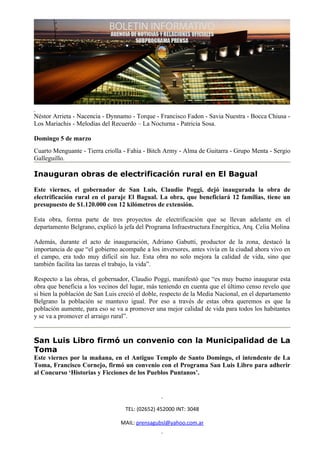 Néstor Arrieta - Nacencia - Dynnamo - Torque - Francisco Fadon - Savia Nuestra - Bocca Chiusa -
Los Mariachis - Melodías del Recuerdo – La Nocturna - Patricia Sosa.

Domingo 5 de marzo
Cuarto Menguante - Tierra criolla - Fahia - Bitch Army - Alma de Guitarra - Grupo Menta - Sergio
Galleguillo.

Inauguran obras de electrificación rural en El Bagual

Este viernes, el gobernador de San Luis, Claudio Poggi, dejó inaugurada la obra de
electrificación rural en el paraje El Bagual. La obra, que beneficiará 12 familias, tiene un
presupuesto de $1.120.000 con 12 kilómetros de extensión.

Esta obra, forma parte de tres proyectos de electrificación que se llevan adelante en el
departamento Belgrano, explicó la jefa del Programa Infraestructura Energética, Arq. Celia Molina

Además, durante el acto de inauguración, Adriano Gabutti, productor de la zona, destacó la
importancia de que “el gobierno acompañe a los inversores, antes vivía en la ciudad ahora vivo en
el campo, era todo muy difícil sin luz. Esta obra no solo mejora la calidad de vida, sino que
también facilita las tareas el trabajo, la vida”.

Respecto a las obras, el gobernador, Claudio Poggi, manifestó que “es muy bueno inaugurar esta
obra que beneficia a los vecinos del lugar, más teniendo en cuenta que el último censo revelo que
si bien la población de San Luis creció el doble, respecto de la Media Nacional, en el departamento
Belgrano la población se mantuvo igual. Por eso a través de estas obra queremos es que la
población aumente, para eso se va a promover una mejor calidad de vida para todos los habitantes
y se va a promover el arraigo rural”.


San Luis Libro firmó un convenio con la Municipalidad de La
Toma
Este viernes por la mañana, en el Antiguo Templo de Santo Domingo, el intendente de La
Toma, Francisco Cornejo, firmó un convenio con el Programa San Luis Libro para adherir
al Concurso ‘Historias y Ficciones de los Pueblos Puntanos’.




                                   TEL: (02652) 452000 INT: 3048

                                 MAIL: prensagubsl@yahoo.com.ar
 