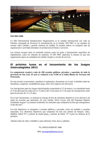 ISO 9001:2008

La ISO (International Standarization Organization) es la entidad internacional con sede en
Ginebra, encargada de favorecer la normalización en el mundo. ISO 9001 es un conjunto de
normas sobre calidad y gestión continua de calidad. Se pueden aplicar en cualquier tipo de
organización o actividad orientada a la producción de bienes o servicios.

Las normas recogen tanto el contenido mínimo como las guías y herramientas específicas de
implantación, como los métodos de auditoría. El ISO 9001 especifica la manera en que una
organización opera sus estándares de calidad, tiempos y niveles de servicio.


El próximo lunes es                       el     lanzamiento            de      los     Juegos
Intercolegiales 2012
La competencia reunirá a más de 450 escuelas públicas, privadas y especiales de toda la
provincia de San Luis. El acto se realizará a las 11:00 en el Salón Blanco de Terrazas del
Portezuelo.

En esta ocasión se presentará y aprobará el reglamento, documento en el cual, se detallan todas las
disciplinas, categorías, modalidad de juego, entre otros aspectos de relevancia.

Las inscripciones para los Juegos intercolegiales comenzarán el 12 de marzo y se extenderán hasta
el 13 de abril para los niños de 6 a 12 años y del 12 de marzo al 11 de mayo las inscripciones serán
para los jóvenes de 13 a 19 años.

En el acto lanzamiento, se realizará la entrega de kits de elementos deportivos a los directivos de
todas las escuelas que participen. En este sentido, Silvio Leyria, jefe del Programa Deporte
Estudiantil aseguró “ya estamos recibiendo los elementos que componen los kits que entregaremos
el día del acto”.

Los kits deportivos se otorgarán a escuelas públicas y privadas, como así también a escuelas
especiales. Los elementos deportivos que componen los kits son: pelotas de básquet, vóley,
hándbol, futbol N°5 y pelotas de medio pique, y pelotas de futbol N° 4 para los alumnos de la
primaria.

Además redes de vóley y hándbol; y para atletismo: bola, disco y jabalina.


                                   TEL: (02652) 452000 INT: 3048

                                 MAIL: prensagubsl@yahoo.com.ar
 