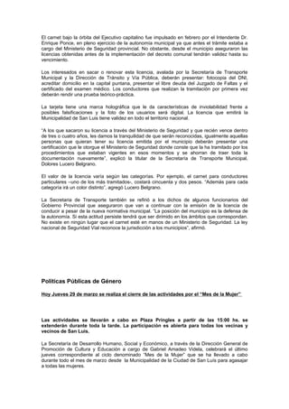 El carnet bajo la órbita del Ejecutivo capitalino fue impulsado en febrero por el Intendente Dr.
Enrique Ponce, en pleno ejercicio de la autonomía municipal ya que antes el trámite estaba a
cargo del Ministerio de Seguridad provincial. No obstante, desde el municipio aseguraron las
licencias obtenidas antes de la implementación del decreto comunal tendrán validez hasta su
vencimiento.

Los interesados en sacar o renovar esta licencia, avalada por la Secretaría de Transporte
Municipal y la Dirección de Tránsito y Vía Pública, deberán presentar: fotocopia del DNI,
acreditar domicilio en la capital puntana, presentar el libre deuda del Juzgado de Faltas y el
certificado del examen médico. Los conductores que realizan la tramitación por primera vez
deberán rendir una prueba teórico-práctica.

La tarjeta tiene una marca holográfica que le da características de inviolabilidad frente a
posibles falsificaciones y la foto de los usuarios será digital. La licencia que emitirá la
Municipalidad de San Luis tiene validez en todo el territorio nacional.

“A los que sacaron su licencia a través del Ministerio de Seguridad y que recién vence dentro
de tres o cuatro años, les damos la tranquilidad de que serán reconocidas, igualmente aquellas
personas que quieran tener su licencia emitida por el municipio deberán presentar una
certificación que le otorgue el Ministerio de Seguridad donde conste que la ha tramitado por los
procedimientos que estaban vigentes en esos momentos y se ahorran de traer toda la
documentación nuevamente”, explicó la titular de la Secretaría de Transporte Municipal,
Dolores Lucero Belgrano.

El valor de la licencia varía según las categorías. Por ejemplo, el carnet para conductores
particulares –uno de los más tramitados-, costará cincuenta y dos pesos. “Además para cada
categoría irá un color distinto”, agregó Lucero Belgrano.

La Secretaria de Transporte también se refirió a los dichos de algunos funcionarios del
Gobierno Provincial que aseguraron que van a continuar con la emisión de la licencia de
conducir a pesar de la nueva normativa municipal. “La posición del municipio es la defensa de
la autonomía. Si esta actitud persiste tendrá que ser dirimido en los ámbitos que correspondan.
No existe en ningún lugar que el carnet esté en manos de un Ministerio de Seguridad. La ley
nacional de Seguridad Vial reconoce la jurisdicción a los municipios”, afirmó.




Políticas Públicas de Género

Hoy Jueves 29 de marzo se realiza el cierre de las actividades por el “Mes de la Mujer”




Las actividades se llevarán a cabo en Plaza Pringles a partir de las 15:00 hs. se
extenderán durante toda la tarde. La participación es abierta para todas los vecinas y
vecinos de San Luis.

La Secretaría de Desarrollo Humano, Social y Económico, a través de la Dirección General de
Promoción de Cultura y Educación a cargo de Gabriel Amadeo Videla, celebrará el último
jueves correspondiente al ciclo denominado “Mes de la Mujer” que se ha llevado a cabo
durante todo el mes de marzo desde la Municipalidad de la Ciudad de San Luís para agasajar
a todas las mujeres.
 