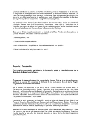 Diversas actividades se pusieron en marcha durante los jueves de marzo con el fin de fomentar
la integración de las mujeres a la comunidad plenamente, la reivindicación de los derechos y la
participación en la sociedad como elemento fundamental. Este ciclo se realizó en el marco del
convenio con el Consejo Nacional de las Mujeres, a partir del cual la Municipalidad de San Luis
aplica políticas públicas relacionadas a las problemáticas de género.

Por distintos barrios de la Ciudad han transitado de manera exitosa todas las actividades
culturales, talleres, foros que coordinaron y organizaron Cintia Lujan y Laura Pérez de la
Dirección de Cultura y el Área de Trabajo Social, respectivamente, ambas dependencias de
la Secretaría de Desarrollo Humano, Social y Económico del Municipio.

Este jueves 29 de marzo la celebración se traslada a la Plaza Pringles en el corazón de la
Ciudad, donde las actividades serán las siguientes:

- Taller de género y arte

- Confección de un mural colectivo

- Feria de artesanías y proyección de cortometrajes referidos a la temática

- Cierre musical a cargo del grupo folklórico “Triura”.




Deporte y Recreación

Funcionarios municipales participaron de la reunión sobre el calendario anual de la
Secretaría de Deporte de la Nación




Programas de desarrollo deportivo comunitario, Juegos Evita y otros temas formaron
parte de la agenda del encuentro de titulares de las carteras de deporte de la Región
Cuyo con las autoridades nacionales.

En la mañana del miércoles 28 de marzo en la Ciudad Autónoma de Buenos Aires, el
Secretario de Desarrollo Humano, Social y Económico de la municipalidad de San Luis, Carlos
Jacomet, y la Directora General de Deporte y Recreación, Daniela Serrano, participaron, junto a
secretarios y directores de las provincia de la Región Cuyo, de la reunión sobre el calendario
anual de actividades mancomunadas que lleva a cabo la Secretaría de Deporte de la Nación
con gobiernos provinciales y municipales.

La misma se llevó a cabo en el CeNARD y estuvo a cargo de Gabriel Andreu, Director de
Fomento Deportivo; Marcelo Chames, Subsecretario de Planeamiento y Gestión Deportiva; y
Luis Vivona, Director Nacional de Deporte Social. En el encuentro, los funcionarios nacionales
explicaron las políticas públicas deportivas y su aplicación territorial y comunitaria.

También anunciaron la inclusión de más disciplinas individuales en los Juegos Evita 2012 para
dar impulso a ese tipo de prácticas deportivas. Se trató la articulación del programa “Argentina,
nuestra cancha” y los polos de desarrollo deportivo a través de los Centros Integradores
Comunitarios (CIC).
 