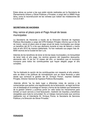 Estas obras se suman a las que están siendo realizadas por la Secretaría de
Planeamiento Urbano y Obras Públicas y Privadas, a cargo del Lic./MMO Hugo
Silva, como la reconstrucción de las veredas que rodean las instalaciones del
G.A.D.A 601.



SECRETARIA DE HACIENDA

Hoy vence el plazo para el Pago Anual de tasas
municipales
La Secretaría de Hacienda a través de la Dirección General de Ingresos
Públicos Municipales a cargo del CPN Esteban Pringles informa que el día 30
de marzo, vence el plazo para el pago anual de tasas municipales que otorga
un beneficio del 20 % a los que abonaron durante el mes de febrero y marzo
todo el año 2012 de manera adelantada. Ya han realizado sus pagos más de
8000 vecinos de la Ciudad de San Luís.

Además de los beneficios de tener al día las tasas municipales y la tranquilidad
de tener todo el año pago, los vecinos gozaron del respectivo descuento,
abonando sólo 10 de los 12 meses del año, un beneficio que el municipio
incorpora para todos los contribuyentes que hayan elegido pagar el año
completo.



“Se ha triplicado la opción de los contribuyentes con respecto al año anterior,
esto se debe a las políticas de normalización que se viene llevando a cabo
desde que comenzó la gestión del Dr. Enrique Ponce”, expresó Esteban
Pringles, Director General de Ingresos Públicos Municipales.

 Además afirmó “se ha dado lugar a diferentes notas de vecinos y de
comerciantes que pedían una regularización de la facturación, se logró terminar
con el desfasaje en la entrega en tiempo y forma de las boletas que heredamos
de la gestión anterior y pudimos poner en valor todos los mecanismos para
brindar un buen servicio a nivel facturación, medición de importes y beneficios
otorgables para toda la comunidad. Es un trabajo mancomunado que venimos
realizando con el Intendente Dr. Enrique Ponce, la Secretaría de Servicios
Públicos y la Dirección de Obras Privadas.”




FERIADOS
 