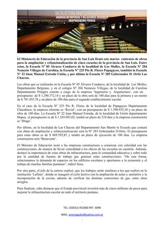 El Ministerio de Educación de la provincia de San Luis firmó este martes contratos de obras
para la ampliación y refuncionalización de cinco escuelas de la provincia de San Luis. Entre
estas, la Escuela Nº 85 Álvarez Condarco de la localidad de Los Molles, la Escuela Nº 204
Nemesio Villegas de Carolina, la Escuela Nº 225 Pío R. Flores Papagayos, también la Escuela
Nº 22 Juan Manuel Estrada Unión, y por último la Escuela Nº 285 Gobernador D. Ortiz Las
Chacras.
Las obras que se realizarán en la Escuela Nº 85 Álvarez Condarco, de la localidad de Los Molles,
Departamento Belgrano, y en el colegio Nº 204 Nemesio Villegas, de la localidad de Carolina
Departamento Pringles estarán a cargo de la empresa ‘Ingenieria y Arquitectura’, con un
presupuesto de $ 1.290.372,14 y un plazo de la obra será de 180 días para la primera y un monto
de $ 781.455,78 y un plazo de 180 días para el segundo establecimiento escolar.
En el caso de la Escuela Nº 225 Pío R. Flores de la localidad de Papagayos Departamento
Chacabuco, la empresa oferente es ‘Ruvial’, con un presupuesto de $ 1.390.935,30 y un plazo de
obra de 180 días. La Escuela Nº 22 Juan Manuel Estrada, de la localidad de Unión departamento
Dupuy, el presupuesto es de $ 1.243.093,02, tendrá un plazo de 210 días y la empresa constructora
es ‘Drago’.
Por último, en la localidad de Las Chacras del Departamento San Martín la Escuela que contará
con obras de ampliación y refuncionalización será la Nº 285 Gobernador D.Ortiz. El presupuesto
para estas obras es de $ 869.595,83 y tendrá un plazo de ejecución de 180 días. La empresa
constructora será ‘Benavente’.
El Ministro de Educación instó a las empresas constructoras a comenzar con celeridad con las
construcciones, de manera de llevar comodidad a los chicos de las escuelas en cuestión. Además,
destacó la importancia de estas obras de infraestructura, para la comunidad educativa y sobre todo
por la cantidad de fuentes de trabajo que generan estas construcciones. “De esta forma,
solucionamos la demanda de espacios en los edificios escolares y aportamos a la economía y el
trabajo de muchas familias puntanas”, indicó Sosa.
Por otra parte, el jefe de la cartera explicó, que los trabajos serán similares a los que realizó en la
institución ‘Lafinur’, donde se inauguró el ciclo lectivo con la ampliación de aulas y sanitarios y la
incorporación de la cocina, además de verificar las distintas conexiones de gas, entre otros
arreglos.
Para finalizar, cabe destacar que el Estado provincial invertirá más de cinco millones de pesos para
mejorar la infraestructura escolar en todo el territorio puntano.



                                    TEL: (02652) 452000 INT: 3048

                                  MAIL: prensagubsl@yahoo.com.ar
 