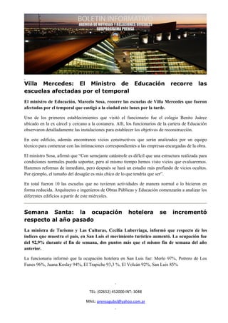 Villa Mercedes: El Ministro de Educación                                       recorre        las
escuelas afectadas por el temporal
El ministro de Educación, Marcelo Sosa, recorre las escuelas de Villa Mercedes que fueron
afectadas por el temporal que castigó a la ciudad este lunes por la tarde.

Uno de los primeros establecimientos que visitó el funcionario fue el colegio Benito Juárez
ubicado en la ex cárcel y cercano a la costanera. Allí, los funcionarios de la cartera de Educación
observaron detalladamente las instalaciones para establecer los objetivos de reconstrucción.

En este edificio, además encontraron vicios constructivos que serán analizados por un equipo
técnico para comenzar con las intimaciones correspondientes a las empresas encargadas de la obra.

El ministro Sosa, afirmó que “Con semejante catástrofe es difícil que una estructura realizada para
condiciones normales pueda soportar, pero al mismo tiempo hemos visto vicios que evaluaremos.
Haremos reformas de inmediato, pero después se hará un estudio más profundo de vicios ocultos.
Por ejemplo, el tamaño del desagüe es más chico de lo que tendría que ser”.

En total fueron 10 las escuelas que no tuvieron actividades de manera normal o lo hicieron en
forma reducida. Arquitectos e ingenieros de Obras Públicas y Educación comenzarán a analizar los
diferentes edificios a partir de este miércoles.


Semana Santa: la ocupación                              hotelera         se     incrementó
respecto al año pasado
La ministra de Turismo y Las Culturas, Cecilia Luberriaga, informó que respecto de los
índices que muestra el país, en San Luis el movimiento turístico aumentó. La ocupación fue
del 92,9% durante el fin de semana, dos puntos más que el mismo fin de semana del año
anterior.

La funcionaria informó que la ocupación hotelera en San Luis fue: Merlo 97%, Potrero de Los
Funes 96%, Juana Koslay 94%, El Trapiche 93,3 %, El Volcán 92%, San Luis 85%




                                   TEL: (02652) 452000 INT: 3048

                                 MAIL: prensagubsl@yahoo.com.ar
 